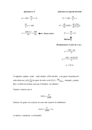 Un ingeniero químico vende acido clorítico a $20 cada litro y los gastos de producción
están dados por 𝑝(𝑥)
𝑥2
1000
los gasto de envió es de 𝐸( 𝑥) = 1$
𝑙𝑖𝑡𝑟𝑜⁄ entregado ¿cuantas
litros se deben de producir para que el beneficio sea máximo?
Tenemos el precio que es
𝑃( 𝑋) =
𝑋2
1000
Entonces los gastos son el precio de costo más el precio de distribución
𝐺( 𝑥) =
𝑥2
1000
+ 1𝑥
La función a maximizar es el beneficio
Igualamos a 0
𝐴 = 100 −
16
3
𝑥 = 0
16
3
𝑥 = 100
𝑥 =
100 × 3
16
=
300
16
Punto critico
Aplicamos la segunda derivada
𝐴" = 100 −
16
3
𝑥 =
𝐴" =
𝑑𝑦
𝑑𝑥
(100) −
𝑑𝑦
𝑑𝑥
(
16
3
) 𝑥
𝐴" = −
16
3
< 0
Máximo
Reemplazamos el valor de x en y
𝑦 =
150 − 4𝑥
3
𝑦 =
150 − 4(18.75)
3
𝑦 = 25 𝑚
 