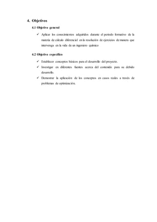 4. Objetivos
4.1 Objetivo general
 Aplicar los conocimientos adquiridos durante el periodo formativo de la
materia de cálculo diferencial en la resolución de ejercicios de manera que
intervenga en la vida de un ingeniero químico
4.2 Objetivo especifico
 Establecer conceptos básicos para el desarrollo del proyecto.
 Investigar en diferentes fuentes acerca del contenido para su debido
desarrollo.
 Demostrar la aplicación de los conceptos en casos reales a través de
problemas de optimización.
 