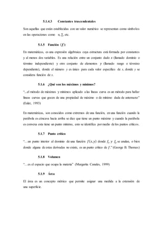5.1.4.3 Constantes trascendentales
Son aquellas que están establecidas con un valor numérico se representan como símbolos
en las operaciones como α, ∑, etc.
5.1.5 Función ( 𝒇):
En matemáticas, es una expresión algebraica cuya estructura está formada por constantes
y al menos dos variables. Es una relación entre un conjunto dado 𝑥 (llamado dominio o
término independiente) y otro conjunto de elementos 𝑦 (llamado rango o término
dependiente), donde el número y es único para cada valor especifico de x, donde y se
considera función de x.
5.1.6 ¿Qué son los máximos y mínimos?
“...el método de máximos y mínimos aplicado a las líneas curva es un método para hallar
líneas curvas que gocen de una propiedad de máximo o de mínimo dada de antemano”
(Euler, 1993)
En matemáticas, son conocidos como extremos de una función, en una función cuando la
parábola es cóncava hacia arriba se dice que tiene un punto máximo y cuando la parábola
es convexa esta tiene un punto mínimo, esto se identifica por medio de los puntos críticos.
5.1.7 Punto crítico
“…un punto interior al dominio de una función 𝑓( 𝑥, 𝑦) donde 𝑓𝑥 𝑦 𝑓𝑦 se anulan, o bien
donde alguna de estas derivadas no existe, es un punto crítico de 𝑓.” (George B. Thomas)
5.1.8 Volumen
“…es el espacio que ocupa la materia” (Margarita Canales, 1999)
5.1.9 Área
El área es un concepto métrico que permite asignar una medida a la extensión de
una superficie.
 