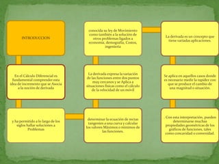 conocida su ley de Movimiento
                                     como también a la solución de
       INTRODUCCION                                                        La derivada es un concepto que
                                       otros problemas ligados a
                                                                             tiene variadas aplicaciones.
                                     economía, demografía, Costos,
                                               ingeniería




                                     La derivada expresa la variación
    En el Cálculo Diferencial es                                          Se aplica en aquellos casos donde
                                    de las funciones entre dos puntos
  fundamental comprender esta                                             es necesario medir la rapidez con
                                        muy cercanos y se Aplica a
idea de incremento que se Asocia                                             que se produce el cambio de
                                    situaciones físicas como el cálculo
      a la noción de derivada                                                 una magnitud o situación.
                                        de la velocidad de un móvil




                                                                          . Con esta interpretación, pueden
                                     determinar la ecuación de rectas
 y ha permitido a lo largo de los                                               determinarse muchas
                                      tangentes a una curva y calcular
    siglos hallar soluciones a                                              propiedades geométricas de los
                                    los valores Máximos o mínimos de
            Problemas                                                         gráficos de funciones, tales
                                               las funciones.
                                                                            como concavidad o convexidad.
 