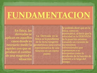 FUNDAMENTACION
                                                Se podrida decir que en la
       En física, las                           física, como en
       derivadas se                             matemática, al decir que la
                           La Derivada en la    velocidad es la DERIVADA
aplican en aquellos      física es la pendiente de la posición estamos
     casos donde es       de la recta tangente tomando un cociente de
 necesario medir la     geométrica a una curva incrementos
rapidez con que se       representativa de una infinitesimales que
produce el cambio         función en un cierto representan o se
                                  punto         interpretan como la
de una magnitud o                               pendiente de la función de
          situación                             posición a lo largo del
                                                tiempo.
 
