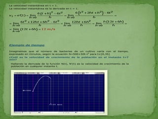 La velocidad instantánea en t = 1.
La velocidad instantánea es la derivada en t = 1.




Ejemplo de tiempo

Imaginemos que el número de bacterias de un cultivo varía con            el   tiempo,
expresado en minutos, según la ecuación N=500+50t-t2 para t[0,35]
¿Cuál es la velocidad de crecimiento de la población en el instante t=7
min?

 Hallando la derivada de la función N(t), N'(t) es la velocidad de crecimiento de la
 población en cualquier instante t.
 