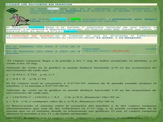 COGER UN AUTOBÚS EN MARCHA

               La  línea blanca que ves en la siguiente           escena, representa  el
               movimiento de un autobús que arranca de           la parada y va, poco a
               poco, ganando velocidad.


               Las líneas turquesa y verde corresponden  a pasajeros        que   llegan
               tarde y corren para coger el autobús en marcha.


El pasajero turquesa llega a  la parada 7  segundos  después   de  que  saliera el
autobús, y lo alcanza 4 segundos después, 20 metros más allá. Corrió, por tanto, a
20/4=5 m/s. Es decir, a 5*3.6=18km/h

La velocidad del autobús en  el instante  en que   es alcanzado  la hallaremos
aproximadamente, estudiando su recorrido desde 1s antes, a 1s después:




En  el instante   10s   está    a   17m   de   la
parada                                              Velocidad                     media
En  el instante   12s   está    a   25m   de   la   =8m/2s=4m/s=14,4km/h
parada



 El viajero turquesa llega a la parada a los 7 seg de haber arrancado el autobús, y el
verde a los 10 seg.

Además de verlo en la gráfica se puede deducir haciendo y=0 en las ecuaciones de
movimiento de cada uno.

y = 0.535 t -3.745   y=0, t=7

y = 0.8 t -8   y=0, t=10

b) El viajero azul se encuentra a 9.5*10=95 metros de la parada cuando arranca el
autobús, y el naranja a 9.6*10=96 m.

Además de verlo en la gráfica se puede deducir haciendo t=0 en las ecuaciones de
movimiento de cada uno.

y = (10/529) t2 - (10/23) t + 9.5    t=0, y=9.5, distancia=10y=95 m

y = 9.6   t=0, o cualquier valor de t, y=9.6, distancia=10y=96 m

c) Resolviendo el sistema entre la ecuación del autobús y la del viajero turquesa
encontraremos que una de las soluciones es t=11 seg, y se puede comprobar en la
escena que es el instante donde se encuentran sus gráficas. O sea, el viajero turquesa
alcanza al autobús a los 11 s de haber arrancado.

Haciendo lo mismo con el viajero verde, obtenemos que alcanza al autobús a los 15 s.
 