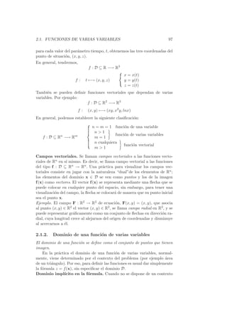 2.1. FUNCIONES DE VARIAS VARIABLES                                          97

para cada valor del par´metro tiempo, t, obtenemos las tres coordenadas del
                       a
punto de situaci´n, (x, y, z).
                o
En general, tendremos,
                               f : D ⊆ R −→ R3
                                                    x = x(t)
                      f:      t −→ (x, y, z)        y = y(t)
                                                    z = z(t)
Tambi´n se pueden deﬁnir funciones vectoriales que dependan de varias
      e
variables. Por ejemplo:
                         f : D ⊆ R2 −→ R3
                         f:    (x, y) −→ (xy, x2 y, lnx)
En general, podemos establecer la siguiente clasiﬁcaci´n:
                                                      o

                                 n = m = 1 funci´n de una variable
                                                   o
                                  n1
                                             funci´n de varias variables
                                                  o
   f : D ⊆ Rn −→ Rm               m=1
                                  n cualquiera
                                                  funci´n vectorial
                                                       o
                                  m1

Campos vectoriales. Se llaman campos vectoriales a las funciones vecto-
riales de Rn en s´ mismo. Es decir, se llama campo vectorial a las funciones
                  ı
del tipo f : D ⊆ Rn → Rn . Una pr´ctica para visualizar los campos vec-
                                       a
toriales consiste en jugar con la naturaleza “dual”de los elementos de Rn ;
los elementos del dominio x ∈ D se ven como puntos y los de la imagen
f (x) como vectores. El vector f (x) se representa mediante una ﬂecha que se
puede colocar en cualquier punto del espacio, sin embargo, para tener una
visualizaci´n del campo, la ﬂecha se colocar´ de manera que su punto inicial
           o                                  a
sea el punto x.
Ejemplo. El campo F : R2 → R2 de ecuaci´n, F(x, y) = (x, y), que asocia
                                               o
al punto (x, y) ∈ R2 el vector (x, y) ∈ R2 , se llama campo radial en R2 , y se
puede representar gr´ﬁcamente como un conjunto de ﬂechas en direcci´n ra-
                     a                                                 o
dial, cuya longitud crece al alejarnos del origen de coordenadas y disminuye
al acercarnos a ´l.
                 e

2.1.2.   Dominio de una funci´n de varias variables
                             o
El dominio de una funci´n se deﬁne como el conjunto de puntos que tienen
                         o
imagen.
    En la pr´ctica el dominio de una funci´n de varias variables, normal-
            a                                 o
mente, viene determinado por el contexto del problema (por ejemplo area  ´
de un tri´ngulo). Por eso, para deﬁnir las funciones es usual dar simplemente
         a
la f´rmula z = f (x), sin especiﬁcar el dominio D.
    o
Dominio impl´   ıcito en la f´rmula. Cuando no se dispone de un contexto
                              o
 