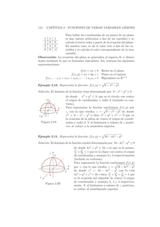 112       CAP´
             ITULO 2. FUNCIONES DE VARIAS VARIABLES: L´
                                                      IMITES

                     Para hallar las coordenadas de un punto de un plano
      x    y    z    se dan valores arbitrarios a dos de las variables y se
      2    0    0    calcula el tercer valor a partir de la ecuaci´n del plano.
                                                                  o
      0    4    0    En nuestro caso, se da el valor cero a dos de las va-
      0    0   -4    riables y se calcula el valor correspondiente de la otra
                     variable.
Observaci´n. La ecuaci´n del plano se generaliza al espacio de n dimen-
           o             o
siones mediante lo que se denomina hiperplano. As´ tenemos las siguientes
                                                      ı,
representaciones:

                                            f (x) = ax + b       Recta en el plano
                                   f (x, y) = ax + by + c        Plano en el espacio
      f (x1 , . . . , xx ) = a1 x1 + a2 x2 + · · · + an xn + b   Hiperplano en Rn+1

Ejemplo 2.10. Representa la funci´n: f (x, y) =
                                 o                                 9 − x2 − y 2

Soluci´n. El dominio de la funci´n viene determinado por 9 − x2 − y 2 ≥ 0
      o                         o
                             de donde x2 + y 2 ≤ 9 que es el c´    ırculo con centro
      zT                     el origen de coordenadas y radio 3 (incluido su con-
       3
                             torno).
                
                     y       Para representar la funci´n sustituimos f (x, y) por
                                                        o
                   E
                   3         z, con lo que resulta: z = 9 − x2 − y 2 de donde
    
x  3
  
 ©                           z 2 = 9 − x2 − y 2 o bien x2 + y 2 + x2 = 9 que es
                             la ecuaci´n de la esfera de centro el origen de coorde-
                                      o
  Figura 2.19:               nadas y radio 3. Y al limitarnos a valores de z positi-
                             vos, se reduce a la semiesfera superior.


Ejemplo 2.11. Representa la funci´n: f (x, y) =
                                 o                                 16 − 4x2 − y 2

Soluci´n. El dominio de la funci´n vendr´ determinado por 16−4x2 −y 2 ≥ 0
      o                         o       a
                                     de donde 4x2 + y 2 ≤ 16, o lo que es lo mismo,
                                     x2    y2
           z T                        4 + 16 ≤ 1 que es la elipse con centro el origen
             4                       de coordenadas y semiejes 2 y 4 respectivamente
                                     (incluido su contorno).
                                     Para representar la funci´n sustituimos f (x, y)
                                                                o
                               y     por z, con lo que resulta: z = 16 − 4x2 − y 2
                              E
                             4       de donde z 2 = 16 − 4x2 − y 2 con lo cual
                                                                       2
           2                                                       2       z2
                                     4x2 + y 2 + z 2 = 16 o bien, x + y + 16 = 1 que
                                                                  4   16
 x   
   ©                                 es la ecuaci´n del elipsoide de centro el origen
                                                  o
                                     de coordenadas y semiejes 2, 4 y 4 respectiva-
      Figura 2.20:
                                     mente. Y al limitarnos a valores de z positivos,
                                     se reduce al semielipsoide superior.
 