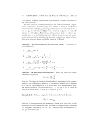 124   CAP´
         ITULO 2. FUNCIONES DE VARIAS VARIABLES: L´
                                                  IMITES

y, en general, de todas las funciones elementales en todos los puntos en los
que est´n deﬁnidas.
       a
    Es decir, todas las funciones elementales son continuas en todos los pun-
tos en los que est´n deﬁnidas, luego para calcular el l´
                   a                                     ımite de una funci´n
                                                                            o
elemental en un punto (x0 , y0 ) en el que est´ deﬁnida bastar´ sustituir x e y
                                              e               a
por x0 e y0 , respectivamente. El problema estar´ en los puntos en los que la
                                                  a
funci´n no est´ deﬁnida. Por lo tanto, al calcular un l´
     o          e                                        ımite lo primero que
intentaremos es la sustituci´n directa, y s´lo en el caso de que nos encon-
                             o               o
tremos con una indeterminaci´n intentaremos romperla por alg´n m´todo.
                                o                                  u    e
En dos variables no tienen sentido las reglas de L´Hopital


Ejemplo 2.19 (Calculando l´
                          ımites por sustituci´n directa). Calcular los si-
                                              o
guientes l´
          ımites:

 1.      l´
          ım        xy = 6
      (x,y)→(2,3)

                        xy      −6   −6
 2.       l´
           ım                =     =
      (x,y)→(2,−3) x2   +y 2   4+9   13

                    arc sen x
                            y       arc sen 0  0
 3.      l´
          ım                    =             = =0
      (x,y)→(0,1)    1 + xy          1+0       1
                                    π         π
 4.       l´
           ım       y sen xy = 2 sen 2 = 2 sen = 2 · 1 = 2
      (x,y)→(π/4,2)                 4         2

Ejemplo 2.20 (Hallando la discontinuidad). Hallar los puntos de discon-
tinuidad de la funci´n:
                    o
                                    xy + 1
                          f (x, y) = 2
                                    x −y
Soluci´n. Al tratarse de una funci´n racional ser´ continua en todos los pun-
       o                          o               a
tos en los que est´ deﬁnida. Es decir, la continuidad coincide con el dominio
                  a
de la funci´n. En consecuencia, al ser un cociente, ser´ discontinua en aque-
           o                                           a
llos puntos que hacen cero el denominador. x2 − y = 0 ⇒ y = x2 luego, la
funci´n es discontinua a lo largo de la par´bola y = x2
      o                                     a


Ejemplo 2.21. H´llense los puntos de discontinuidad de la funci´n:
               a                                               o
                                                       1
                                     f (x, y) = cos
                                                      xy
Soluci´n. El unico problema que presenta la funci´n es en el cociente, donde
      o      ´                                    o
el denominador debe ser distinto de 0. Teniendo en cuenta que xy = 0 cuando
x = 0 (eje OY) o cuando y = 0 (eje OX). La funci´n ser´ discontinua en los
                                                   o    a
dos ejes de coordenadas.
 