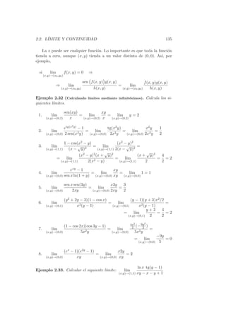 2.2. L´
      IMITE Y CONTINUIDAD                                                                        135

    La z puede ser cualquier funci´n. Lo importante es que toda la funci´n
                                  o                                     o
tienda a cero, aunque (x, y) tienda a un valor distinto de (0, 0). As´ por
                                                                     ı,
ejemplo,

  si        l´
             ım          f (x, y) = 0      ⇒
       (x,y)→(x0 ,y0 )

                                        sen f (x, y) g(x, y)                       f (x, y)g(x, y)
                  ⇒        l´
                            ım                                 =       l´
                                                                        ım
                      (x,y)→(x0 ,y0 )          h(x, y)             (x,y)→(x0 ,y0 )     h(x, y)

Ejemplo 2.32 (Calculando l´
                          ımites mediante inﬁnit´simos). Calcula los si-
                                                e
guientes l´
          ımites.

                     sen(xy)               xy
 1.          l´
              ım             =     l´
                                    ım        =     l´
                                                     ım y = 2
         (x,y)→(0,2)    x      (x,y)→(0,2) x    (x,y)→(0,2)

                             2
                     etg(x y) − 1               tg(x2 y)               x2 y   1
 2.          l´
              ım              2 y)
                                   =     l´
                                          ım        2y
                                                         =     l´
                                                                ım       2y
                                                                            =
         (x,y)→(0,0) 2 sen(x         (x,y)→(0,0) 2x        (x,y)→(0,0) 2x     2

                     1 − cos(x2 − y)                   (x2 − y)2
 3.          l´
              ım              √ 2      =      l´
                                               ım            √      =
         (x,y)→(1,1)     (x − y)          (x,y)→(1,1) 2(x − y)2
                                               √                         √
                               (x2 − y)2 (x + y)2                   (x + y)2  4
               =       l´
                        ım             2 − y)
                                                      =     l´
                                                             ım              = =2
                   (x,y)→(1,1)      2(x                 (x,y)→(1,1)     2     2

                         exy − 1                   xy
 4.          l´
              ım                     =     l´
                                            ım        =     l´
                                                             ım 1 = 1
         (x,y)→(0,0) sen x ln(1 + y)   (x,y)→(0,0) xy   (x,y)→(0,0)


                     sen x sen(3y)               x3y   3
 5.          l´
              ım                   =     l´
                                          ım         =
         (x,y)→(0,0)      2xy        (x,y)→(0,0) 2xy   2

                     (y 2 + 2y − 3)(1 − cos x)               (y − 1)(y + 3)x2 /2
 6.          l´
              ım                               =     l´
                                                      ım                         =
         (x,y)→(0,1)         x2 (y − 1)          (x,y)→(0,1)      x2 (y − 1)
                                                                       y+3     4
                                                         =     l´
                                                                ım           = =2
                                                           (x,y)→(0,1)   2     2

                                                                          4x2    9y 2
                (1 − cos 2x)(cos 3y − 1)                                   2 (− 2 )
 7.     l´
         ım                              =     l´
                                                ım                                      =
    (x,y)→(0,0)           5x2 y            (x,y)→(0,0)                       5x2 y
                                                                                              −9y
                                                                            =      l´
                                                                                    ım            =0
                                                                                (x,y)→(0,0)    5

                     (ex − 1)(e2y − 1)               x2y
 8.          l´
              ım                       =     l´
                                              ım         =2
         (x,y)→(0,0)        xy           (x,y)→(0,0) xy


                                                                           ln x tg(y − 1)
Ejemplo 2.33. Calcular el siguiente l´mite:
                                     ı                              l´
                                                                     ım
                                                               (x,y)→(1,1) xy − x − y + 1
 