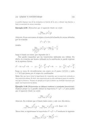 2.2. L´
      IMITE Y CONTINUIDAD                                                              141

es posible despejar una de las inc´gnitas en funci´n de la otra y obtener una funci´n, o
                                  o               o                                o
bien a ecuaciones de curvas conocidas.

Ejemplo 2.39. Demostrar que el siguiente l´mite no existe
                                          ı
                                                     x
                                       l´
                                        ım
                                    (x,y)→(0,0)   x2 + y 2

Soluci´n. Si nos acercamos al origen a trav´s de la familia de curvas deﬁnidas
      o                                    e
por la ecuaci´n
             o
                                x2 + y 2 = λx
resulta
                                           x          x    1
                             l´
                              ım                = l´
                                                   ım    =
                          (x,y)→(0,0) x2   +y 2   x→0 λx   λ
                           x2 +y 2 =λx
                              x→0

luego el l´
          ımite no existe, por depender de λ
    Nos queda comprobar que las trayectorias utilizadas son v´lidas. En
                                                                 a
efecto, la ecuaci´n que hemos utilizado en la sustituci´n se puede expresar
                 o                                     o
de la siguiente forma,

                                  λ     λ2                              λ           λ2
x2 − λx + y 2 = 0      →      (x − )2 −    + y2 = 0           →     (x − )2 + y 2 =
                                  2     4                               2           4
luego se trata de circunferencias con centro en el punto (λ/2, 0) y radio
r = λ/2 que pasan por el origen de coordenadas.
Nota: Hay que hacer notar la importancia de comprobar que la trayectoria utilizada es
una trayectoria id´nea. Es decir, una trayectoria que no s´lo contenga al punto en cuesti´n,
                  o                                       o                              o
sino que lo atraviese. Veamos un ejemplo en el que se obtiene un resultado incorrecto por
seguir una trayectoria no id´nea.
                            o

Ejemplo 2.40 (Trayectorias no id´neas conducen a resultados incorrectos).
                                    o
Explicar porqu´ no es posible utilizar la trayectoria x2 + y 2 = x3 para probar
               e
que el siguiente l´mite no existe
                  ı

                                                  x3
                                       l´
                                        ım
                                    (x,y)→(0,0) x2 + y 2

Soluci´n. Es evidente que el l´
      o                       ımite dado existe y vale cero. En efecto,

                          x3                     x2
                l´
                 ım              =     l´
                                        ım x 2         = 0 · Acot. = 0
            (x,y)→(0,0) x2 + y 2   (x,y)→(0,0) x + y 2


Ahora bien, si sigui´ramos la trayectoria x2 + y 2 = x3 resultar´ lo siguiente
                    e                                           ıa

                                         x3           x3
                              l´
                               ım               = l´
                                                   ım 3 = 1
                           (x,y)→(0,0) x2 + y 2   x→0 x
 