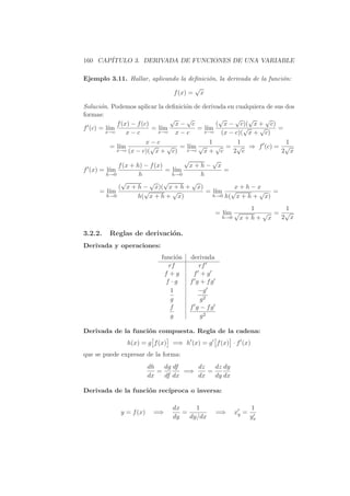 160 CAP´
       ITULO 3. DERIVADA DE FUNCIONES DE UNA VARIABLE

Ejemplo 3.11. Hallar, aplicando la deﬁnici´n, la derivada de la funci´n:
                                          o                          o
                                     √
                              f (x) = x

Soluci´n. Podemos aplicar la deﬁnici´n de derivada en cualquiera de sus dos
      o                             o
formas:
                                √   √           √     √ √       √
            f (x) − f (c)         x− c         ( x − c)( x + c)
f (c) = l´
         ım               = l´
                             ım         = l´ım           √    √      =
        x→c     x−c         x→c   x−c      x→c   (x − c)( x + c)
                      x−c                  1         1          1
         = l´
            ım          √     √ = l´ √
                                     ım       √ = √ ⇒ f (c) = √
           x→c  (x − c)( x + c) x→c x + c          2 c         2 x
                                    √       √
            f (x + h) − f (x)         x+h− x
f (x) = l´
         ım                   = l´
                                 ım              =
        h→0         h           h→0     h
             √          √ √           √
            ( x + h − x)( x + h + x)                x+h−x
      = l´
         ım           √         √         = l´ım √         √ =
        h→0        h( x + h + x)             h→0 h( x + h + x)

                                                               1     1
                                                   = l´ √
                                                      ım         √ = √
                                                    h→0      x+h+ x 2 x

3.2.2.   Reglas de derivaci´n.
                           o
Derivada y operaciones:
                              funci´n
                                    o   derivada
                                 rf        rf
                               f +g      f +g
                                f ·g    f g + fg
                                  1        −g
                                  g         g2
                                 f      f g − fg
                                  g         g2

Derivada de la funci´n compuesta. Regla de la cadena:
                    o
                          ä    ç                ä       ç
                 h(x) = g f (x) =⇒ h (x) = g f (x) · f (x)
que se puede expresar de la forma:
                         dh   dg df    dz   dz dy
                            =       =⇒    =
                         dx   df dx    dx   dy dx

Derivada de la funci´n rec´
                    o     ıproca o inversa:

                                   dx     1                        1
             y = f (x)    =⇒          =            =⇒       xy =
                                   dy   dy/dx                      yx
 