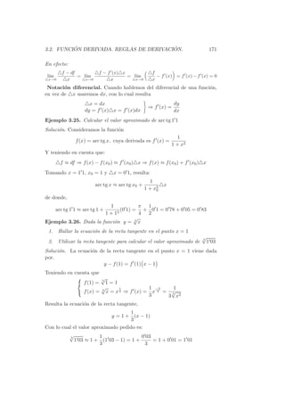 ´                              ´
3.2. FUNCION DERIVADA. REGLAS DE DERIVACION.                                      171

En efecto:
          f − df           f − f (x) x                 f
 l´
  ım             = l´
                    ım                 = l´
                                          ım             − f (x) = f (x) − f (x) = 0
 x→0        x       x→0         x         x→0          x
 Notaci´n diferencial. Cuando hablemos del diferencial de una funci´n,
        o                                                          o
en vez de x usaremos dx, con lo cual resulta
                       x = dx                                   dy
                                                    ⇒ f (x) =
                     dy = f (x) x = f (x)dx                     dx
Ejemplo 3.25. Calcular el valor aproximado de arc tg 1 1
Soluci´n. Consideramos la funci´n
      o                        o
                                                                   1
                 f (x) = arc tg x, cuya derivada es f (x) =
                                                                1 + x2
Y teniendo en cuenta que:
         f ≈ df ⇒ f (x) − f (x0 ) ≈ f (x0 ) x ⇒ f (x) ≈ f (x0 ) + f (x0 ) x
Tomando x = 1 1, x0 = 1 y          x = 0 1, resulta:
                                                      1
                          arc tg x ≈ arc tg x0 +            x
                                                   1 + x2
                                                        0

de donde,
                         1            π 1
       arc tg 1 1 ≈ arc tg 1 +(0 1) = + 0 1 = 0 78 + 0 05 = 0 83
                       1 + 12         4 2
                                    √
Ejemplo 3.26. Dada la funci´n y = 3 x
                           o
 1.     Hallar la ecuaci´n de la recta tangente en el punto x = 1
                        o
                                                                             √
                                                                             3
 2.     Utilizar la recta tangente para calcular el valor aproximado de          1 03
Soluci´n. La ecuaci´n de la recta tangente en el punto x = 1 viene dada
      o            o
por.
                        y − f (1) = f (1) x − 1
Teniendo en cuenta que
                               √
                               3
                     f (1) =  1=1
                            √      1          1 −2    1
                     f (x) = x = x 3 ⇒ f (x) = x 3 = √
                            3
                                                     3
                                              3     3 x2
Resulta la ecuaci´n de la recta tangente,
                 o
                                    1
                             y = 1 + (x − 1)
                                    3
Con lo cual el valor aproximado pedido es:
             √             1                 0 03
                 1 03 ≈ 1 + (1 03 − 1) = 1 +
             3
                                                  = 1 + 0 01 = 1 01
                           3                  3
 