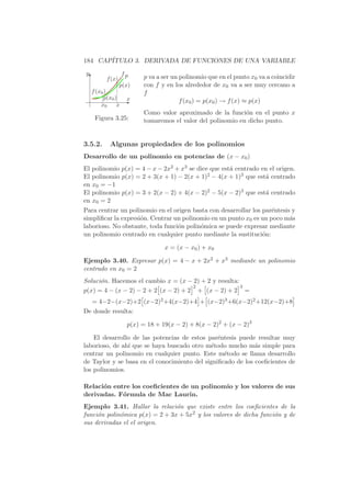 184 CAP´
       ITULO 3. DERIVADA DE FUNCIONES DE UNA VARIABLE
y                fp
    T    f (x)q            p va a ser un polinomio que en el punto x0 va a coincidir
              q p(x)       con f y en los alrededor de x0 va a ser muy cercano a
    f (x0 )                f
         qp(x )
             0    x
                 E                       f (x0 ) = p(x0 ) → f (x) ≈ p(x)
        x0     x
                           Como valor aproximado de la funci´n en el punto x
                                                              o
     Figura 3.25:          tomaremos el valor del polinomio en dicho punto.


3.5.2.     Algunas propiedades de los polinomios
Desarrollo de un polinomio en potencias de (x − x0 )
El polinomio p(x) = 4 − x − 2x2 + x3 se dice que est´ centrado en el origen.
                                                    a
El polinomio p(x) = 2 + 3(x + 1) − 2(x + 1)2 − 4(x + 1)3 que est´ centrado
                                                                a
en x0 = −1
El polinomio p(x) = 3 + 2(x − 2) + 4(x − 2)2 − 5(x − 2)3 que est´ centrado
                                                                a
en x0 = 2
Para centrar un polinomio en el origen basta con desarrollar los par´ntesis y
                                                                    e
simpliﬁcar la expresi´n. Centrar un polinomio en un punto x0 es un poco m´s
                     o                                                     a
laborioso. No obstante, toda funci´n polin´mica se puede expresar mediante
                                  o       o
un polinomio centrado en cualquier punto mediante la sustituci´n:o

                                  x = (x − x0 ) + x0

Ejemplo 3.40. Expresar p(x) = 4 − x + 2x2 + x3 mediante un polinomio
centrado en x0 = 2
Soluci´n. Hacemos el cambio x = (x − 2) + 2 y resulta:
      o
                          ä           ç2 ä           ç3
p(x) = 4 − (x − 2) − 2 + 2 (x − 2) + 2 + (x − 2) + 2 =
                       ä                       ç ä                                 ç
    = 4−2−(x−2)+2 (x−2)2 +4(x−2)+4 + (x−2)3 +6(x−2)2 +12(x−2)+8
De donde resulta:

                  p(x) = 18 + 19(x − 2) + 8(x − 2)2 + (x − 2)3

    El desarrollo de las potencias de estos par´ntesis puede resultar muy
                                                e
laborioso, de ah´ que se haya buscado otro m´todo mucho m´s simple para
                ı                            e               a
centrar un polinomio en cualquier punto. Este m´todo se llama desarrollo
                                                  e
de Taylor y se basa en el conocimiento del signiﬁcado de los coeﬁcientes de
los polinomios.

Relaci´n entre los coeﬁcientes de un polinomio y los valores de sus
      o
derivadas. F´rmula de Mac Laurin.
            o
Ejemplo 3.41. Hallar la relaci´n que existe entre los coeﬁcientes de la
                                o
funci´n polin´mica p(x) = 2 + 3x + 5x2 y los valores de dicha funci´n y de
     o       o                                                     o
sus derivadas el el origen.
 