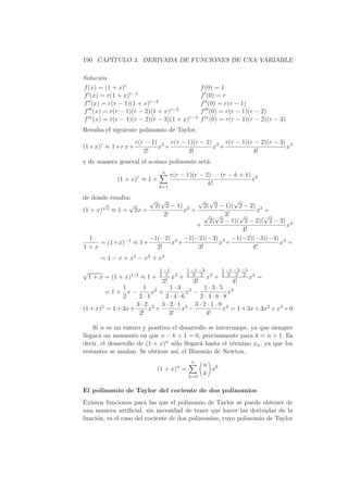 190 CAP´
       ITULO 3. DERIVADA DE FUNCIONES DE UNA VARIABLE

Soluci´n.
       o
f (x) = (1 + x)r                                    f (0) = 1
f (x) = r(1 + x)r−1                                 f (0) = r
f (x) = r(r − 1)(1 + x)r−2                          f (0) = r(r − 1)
f (x) = r(r − 1)(r − 2)(1 + x)r−3                   f (0) = r(r − 1)(r − 2)
f iv (x) = r(r − 1)(r − 2)(r − 3)(1 + x)r−4         f iv (0) = r(r − 1)(r − 2)(r − 3)
Resulta el siguiente polinomio de Taylor,
                    r(r − 1) 2 r(r − 1)(r − 2) 3 r(r − 1)(r − 2)(r − 3) 4
(1+x)r ≈ 1+r x+             x +               x +                      x
                       2!             3!                   4!
y de manera general el n-simo polinomio ser´:
                                           a
                                n
                                   r(r − 1)(r − 2) · · · (r − k + 1) k
              (1 + x)r ≈ 1 +                                        x
                               k=1
                                                 k!

de donde resulta:     √ √             √ √          √
       √        √
         2 ≈ 1 + 2x +  2( 2 − 1) 2       2( 2 − 1)( 2 − 2) 3
(1 + x)                           x +                     x +
                           2!            √ √ 3!      √       √
                                           2( 2 − 1)( 2 − 2)( 2 − 3) 4
                                      +                             x
                                                      4!
   1                  −1(−2) 2 −1(−2)(−3) 3 −1(−2)(−3)(−4) 4
      = (1+x)−1 ≈ 1+          x +             x +                 x =
1+x                     2!            3!                 4!
        = 1 − x + x2 − x3 + x4

√                              1 −1          1 −1 −3          1 −1 −3 −5
    1 + x = (1 + x)1/2 ≈ 1 +   2 2
                                      x2 +   2 2 2
                                                       x3 +   2 2 2 2
                                                                           x4 =
                                2!             3!                 4!
               1      1 2     1·3 3     1·3·5 4
        =1+ x−           x +       x −         x
               2     2·4     2·4·6     2·4·6·8
                    3·2 2 3·2·1 3 3·2·1·0 4
(1 + x)3 = 1 + 3x +     x +      x −         x = 1 + 3x + 3x2 + x3 + 0
                     2!       3!        4!

    Si n es un entero y positivo el desarrollo se interrumpe, ya que siempre
llegar´ un momento en que n − k + 1 = 0, precisamente para k = n + 1. Es
      a
decir, el desarrollo de (1 + x)n s´lo llegar´ hasta el t´rmino xn , ya que los
                                  o         a           e
restantes se anulan. Se obtiene as´ el Binomio de Newton.
                                   ı,
                                              n
                                                     n k
                               (1 + x)n =              x
                                             k=0
                                                     k

El polinomio de Taylor del cociente de dos polinomios
Existen funciones para las que el polinomio de Taylor se puede obtener de
una manera artiﬁcial, sin necesidad de tener que hacer las derivadas de la
funci´n, es el caso del cociente de dos polinomios, cuyo polinomio de Taylor
     o
 