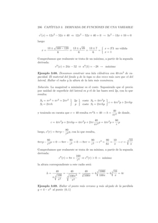 206 CAP´
       ITULO 3. DERIVADA DE FUNCIONES DE UNA VARIABLE

 v (x) = 12x2 − 52x + 40 ⇒ 12x2 − 52x + 40 = 0 → 3x2 − 13x + 10 = 0

luego:
                √                    √
         13 ±       169 − 120   13 ± 49   13 ± 7          x = 3 3 no v´lida
                                                                      a
   x=                         =         =        =
                     6              6        6            x=1

Comprobamos que realmente se trata de un m´ximo, a partir de la segunda
                                          a
derivada:
          v (x) = 24x − 52 ⇒ a (1) = −28 → m´ximo  a

Ejemplo 3.68. Deseamos construir una lata cil´ndrica con 40 cm3 de ca-
                                                    ı
pacidad. El material del fondo y de la tapa es dos veces m´s caro que el del
                                                            a
lateral. Hallar el radio y la altura de la lata m´s econ´mica.
                                                 a      o

Soluci´n. La magnitud a minimizar es el coste. Suponiendo que el precio
      o
por unidad de superﬁcie del lateral es p el de las bases ser´ 2p, con lo que
                                                            a
resulta:

 Sb = πr2 + πr2 = 2πr2              2p   coste Sb = 4πr2 p
                                                             c = 4πr2 p + 2πrhp
 Sl = 2πrh                           p   coste Sl = 2πrhp

                                                               40
y teniendo en cuenta que v = 40 resulta πr2 h = 40 → h =           de donde,
                                                               πr2
                                                  40               80
           c = 4πr2 p + 2πrhp = 4πr2 p + 2πr         2
                                                       p = 4πr2 p + p
                                                  πr                r
                          80
luego, c (r) = 8πrp −        p, con lo que resulta,
                          r2
                                                                          Ö
      80              80            80        80   10                             10
8πrp − 2 p = 0 → 8πr − 2 = 0 → 8πr = 2 → r3 =         →r=
                                                                              3
                                                 =
      r               r             r         8π   π                              π
Comprobamos que realmente se trata de un m´
                                          ınimo, a partir de la segunda
derivada:
                           160
             c (r) = 8π + 3 ⇒ c (r)  0 → m´    ınimo
                            r
la altura correspondiente a este radio ser´:
                                          a
                                                      Ö       Ö
              40               40         40      3 1000    3 10
         h= Ö      =                  = √
                                        3
                                               =4        =4      = 4r
             3 100         3   100π 3     100π      100π      π
           π
                π2              π2

Ejemplo 3.69. Hallar el punto m´s cercano y m´s alejado de la par´bola
                               a             a                   a
y = 4 − x2 al punto (0, 1)
 