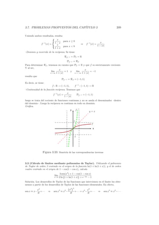 3.7. PROBLEMAS PROPUESTOS DEL CAP´
                                 ITULO 3                                                                    209

Uniendo ambos resultados, resulta:
                                     x
                                              para x ≥ 0
                 f   −1
                          (x) =     1−x                               ⇒   f −1 (x) =
                                                                                            x
                                     x                                                   1 − |x|
                                              para x  0
                                    1+x
–Dominio y recorrido de la rec´
                              ıproca. Se tiene:
                                                  Rf −1 = Df = R
                                                    Df −1 = Rf
Para determinar Rf , tenemos en cuenta que Df = R y que f es estrictamente creciente.
Y al ser,
                              x                      x
                        l´
                         ım        =1 y     l´
                                             ım         = −1
                       x→∞ 1 + |x|         x→−∞ 1 + |x|

resulta que
                                Df −1 = Rf = (−1, 1)
Es decir, se tiene:
                                  f : R → (−1, 1),           f −1 : (−1, 1) → R
–Continuidad de la funci´n rec´
                        o       ıproca. Tenemos que
                                         x
                          f −1 (x) =            Df −1 = (−1, 1)
                                      1 − |x|
luego se trata del cociente de funciones continuas y no se anula el denominador –dentro
del dominio–. Luego la rec´ıproca es continua en todo su dominio.
Gr´ﬁca.
   a
                                                      y        f −1
                                                                               y=x



                                                           1
                                                                                  f
                                                                                   x


                                                           -1




                     Figura 3.33: Simetr´ de las correspondencias inversas
                                        ıa



3.2 (C´lculo de l´
       a           ımites mediante polinomios de Taylor). Utilizando el polinomio
de Taylor de orden 3 centrado en el origen de la funci´n ln(1 + ln(1 + x)), y el de orden
                                                        o
cuatro centrado en el origen de 1 − cos(1 − cos x), calcula

                                    l´
                                     ım
                                   x→0
                                                                 ¡
                                           3 sen(x3 ) + 1 − cos(1 − cos x)
                                          2 ln 1 + ln(1 + x) + e−2x − 1
Soluci´n. Los desarrollos de Taylor de las funciones que intervienen en el l´
      o                                                                     ımite los obte-
nemos a partir de los desarrollos de Taylor de las funciones elementales. En efecto,
                                                     x ¡
                                                       3 3
             x3                                                              x9
sen x ≈ x−      +· · ·      ⇒      sen x3 ≈ x3 −             +· · · = x3 −      +· · ·   ⇒     sen x3 ≈ x3 −· · ·
             3!                                       3!                     3!
 