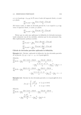 4.1. DERIVADAS PARCIALES                                                     213

a x en el punto p = (x0 , y0 ) de D como el valor del siguiente l´mite, si existe
                                                                     ı
y es ﬁnito.
                 ∂f                   f (x0 + h, y0 ) − f (x0 , y0 )
                     (x0 , y0 ) = l´
                                   ım
                 ∂x               h→0              h
Del mismo modo, se deﬁne la derivada parcial de f con respecto a y en p,
como el siguiente l´
                   ımite, si existe y es ﬁnito.
                  ∂f                  f (x0 , y0 + k) − f (x0 , y0 )
                     (x0 , y0 ) = l´
                                   ım
                  ∂y              k→0               k
    N´tese que en cada caso aplicamos la deﬁnici´n de derivada incremen-
     o                                          o
tando solamente una de las variables, mientras que la otra permanece ﬁja.
M´s expl´
  a      ıcitamente podemos escribir:
                ∂f                  f (x0 + ∆x, y0 ) − f (x0 , y0 )
                   (x0 , y0 ) = l´
                                 ım
                ∂x             ∆x→0            ∆x
             ∂f                  f (x0 , y0 + ∆y) − f (x0 , y0 )
                (x0 , y0 ) = l´
                              ım
             ∂y             ∆y→0              ∆y
C´lculo de derivadas parciales aplicando la deﬁnici´n.
 a                                                           o
Ejemplo 4.1. Calcular, aplicando la deﬁnici´n, las dos derivadas parciales
                                              o
de la funci´n f (x, y) = xy + x − y, en el punto p(0, 0).
           o
Soluci´n.
      o
∂f              f (0 + h, 0) − f (0, 0)       f (h, 0) − f (0, 0)
   (0, 0) = l´
             ım                         = l´
                                           ım                     =
∂x          h→0            h              h→0          h
                                         h·0+h−0−0                 h
                                 = l´ ım                    = l´ım = l´ 1 = 1
                                                                      ım
                                    h→0         h              h→0 h h→0

∂f              f (0, 0 + k) − f (0, 0)       f (0, k) − f (0, 0)
   (0, 0) = l´
             ım                         = l´
                                           ım                     =
∂y          k→0            k              k→0          k
                                   0·k+0−k−0                 −k
                            = l´
                               ım                     = l´ım      = l´ −1 = −1
                                                                     ım
                              k→0          k             k→0 k      k→0


Ejemplo 4.2. Calcular las dos derivadas parciales en el punto p(0, 0) de la
funci´n:
     o
                              xy 2
                                      si (x, y) = (0, 0)
              f (x, y) =    x2 + y 2
                               0      si (x, y) = (0, 0)

Soluci´n.
      o
∂f               f (0 + h, 0) − f (0, 0)        f (h, 0) − f (0, 0)
   (0, 0) = l´
             ım                          = l´
                                            ım                      =
∂x          h→0              h             h→0           h
                    h · 02
                    2      2
                             −0          0
          = l´ h + 0
              ım                = l´ım = l´ 0 = 0
                                              ım
             h→0         h         h→0 h     h→0
 
