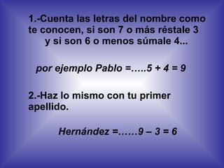1.-Cuenta las letras del nombre como te conocen, si son 7 o más réstale 3 y si son 6 o menos súmale 4... por ejemplo Pablo =…..5 + 4 = 9 2.-Haz lo mismo con tu primer apellido. Hernández =……9 – 3 = 6