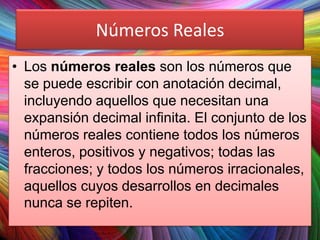 Números Reales
• Los números reales son los números que
se puede escribir con anotación decimal,
incluyendo aquellos que necesitan una
expansión decimal infinita. El conjunto de los
números reales contiene todos los números
enteros, positivos y negativos; todas las
fracciones; y todos los números irracionales,
aquellos cuyos desarrollos en decimales
nunca se repiten.

 
