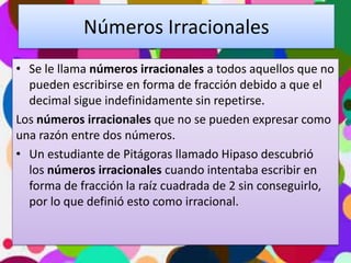 Números Irracionales
• Se le llama números irracionales a todos aquellos que no
pueden escribirse en forma de fracción debido a que el
decimal sigue indefinidamente sin repetirse.
Los números irracionales que no se pueden expresar como
una razón entre dos números.
• Un estudiante de Pitágoras llamado Hipaso descubrió
los números irracionales cuando intentaba escribir en
forma de fracción la raíz cuadrada de 2 sin conseguirlo,
por lo que definió esto como irracional.

 