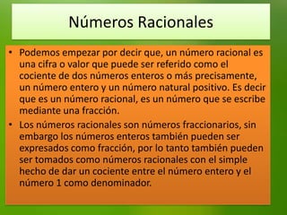 Números Racionales
• Podemos empezar por decir que, un número racional es
una cifra o valor que puede ser referido como el
cociente de dos números enteros o más precisamente,
un número entero y un número natural positivo. Es decir
que es un número racional, es un número que se escribe
mediante una fracción.
• Los números racionales son números fraccionarios, sin
embargo los números enteros también pueden ser
expresados como fracción, por lo tanto también pueden
ser tomados como números racionales con el simple
hecho de dar un cociente entre el número entero y el
número 1 como denominador.

 