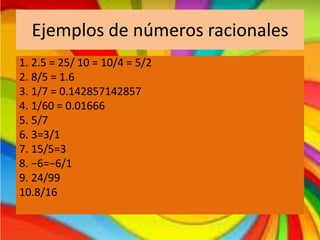 Ejemplos de números racionales
1. 2.5 = 25/ 10 = 10/4 = 5/2
2. 8/5 = 1.6
3. 1/7 = 0.142857142857
4. 1/60 = 0.01666
5. 5/7
6. 3=3/1
7. 15/5=3
8. −6=−6/1
9. 24/99
10.8/16

 