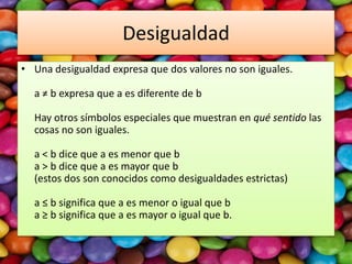 Desigualdad
• Una desigualdad expresa que dos valores no son iguales.

a ≠ b expresa que a es diferente de b
Hay otros símbolos especiales que muestran en qué sentido las
cosas no son iguales.
a < b dice que a es menor que b
a > b dice que a es mayor que b
(estos dos son conocidos como desigualdades estrictas)

a ≤ b significa que a es menor o igual que b
a ≥ b significa que a es mayor o igual que b.

 
