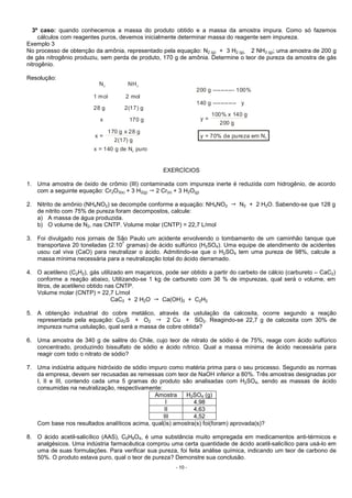 - 10 -
3º caso: quando conhecemos a massa do produto obtido e a massa da amostra impura. Como só fazemos
cálculos com reagentes puros, devemos inicialmente determinar massa do reagente sem impureza.
Exemplo 3
No processo de obtenção da amônia, representado pela equação: N2 (g) + 3 H2 (g)  2 NH3 (g); uma amostra de 200 g
de gás nitrogênio produziu, sem perda de produto, 170 g de amônia. Determine o teor de pureza da amostra de gás
nitrogênio.
Resolução:
200 g ----------- 100%
140 g ------------ y
y =
x =
100% x 140 g
170 g x 28 g
200 g
2(17) g
y = 70% de pureza em N2
x = 140 g de N puro2
N NH2 3
1 mol 2 mol
28 g 2(17) g
x 170 g
EXERCÍCIOS
1. Uma amostra de óxido de crômio (III) contaminada com impureza inerte é reduzida com hidrogênio, de acordo
com a seguinte equação: Cr2O3(s) + 3 H2(g) 2 Cr(s) + 3 H2O(g)
2. Nitrito de amônio (NH4NO2) se decompõe conforme a equação: NH4NO2 N2 + 2 H2O. Sabendo-se que 128 g
de nitrito com 75% de pureza foram decompostos, calcule:
a) A massa de água produzida.
b) O volume de N2, nas CNTP. Volume molar (CNTP) = 22,7 L/mol
3. Foi divulgado nos jornais de São Paulo um acidente envolvendo o tombamento de um caminhão tanque que
transportava 20 toneladas (2.10
7
gramas) de ácido sulfúrico (H2SO4). Uma equipe de atendimento de acidentes
usou cal viva (CaO) para neutralizar o ácido. Admitindo-se que o H2SO4 tem uma pureza de 98%, calcule a
massa mínima necessária para a neutralização total do ácido derramado.
4. O acetileno (C2H2), gás utilizado em maçaricos, pode ser obtido a partir do carbeto de cálcio (carbureto – CaC2)
conforme a reação abaixo, Utilizando-se 1 kg de carbureto com 36 % de impurezas, qual será o volume, em
litros, de acetileno obtido nas CNTP.
Volume molar (CNTP) = 22,7 L/mol
CaC2 + 2 H2O Ca(OH)2 + C2H2
5. A obtenção industrial do cobre metálico, através da ustulação da calcosita, ocorre segundo a reação
representada pela equação: Cu2S + O2 2 Cu + SO2. Reagindo-se 22,7 g de calcosita com 30% de
impureza numa ustulação, qual será a massa de cobre obtida?
6. Uma amostra de 340 g de salitre do Chile, cujo teor de nitrato de sódio é de 75%, reage com ácido sulfúrico
concentrado, produzindo bissulfato de sódio e ácido nítrico. Qual a massa mínima de ácido necessária para
reagir com todo o nitrato de sódio?
7. Uma indústria adquire hidróxido de sódio impuro como matéria prima para o seu processo. Segundo as normas
da empresa, devem ser recusadas as remessas com teor de NaOH inferior a 80%. Três amostras designadas por
I, II e III, contendo cada uma 5 gramas do produto são analisadas com H2SO4, sendo as massas de ácido
consumidas na neutralização, respectivamente:
Amostra H2SO4 (g)
I 4,98
II 4,63
III 4,52
Com base nos resultados analíticos acima, qual(is) amostra(s) foi(foram) aprovada(s)?
8. O ácido acetil-salicílico (AAS), C9H8O4, é uma substância muito empregada em medicamentos anti-térmicos e
analgésicos. Uma indústria farmacêutica comprou uma certa quantidade de ácido acetil-salicílico para usá-lo em
uma de suas formulações. Para verificar sua pureza, foi feita análise química, indicando um teor de carbono de
50%. O produto estava puro, qual o teor de pureza? Demonstre sua conclusão.
 