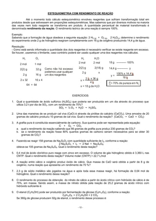- 12 -
ESTEQUIOMETRIA COM RENDIMENTO DE REAÇÃO
Até o momento todo cálculo estequiométrico envolveu reagentes que sofriam transformação total em
produtos desde que estivessem em proporções estequiométricas. Mas sabemos que por diversos motivos na maioria
das vezes nem todo reagente se transforma em produto. A quantidade percentual de material transformado é
denominada rendimento da reação. O rendimento teórico de uma reação é sempre 100%.
Exemplo:
Sabendo que a formação de água obedece a seguinte equação: 2 H2 (g) + O2 (g)  2 H2O(v); determine o rendimento
do experimento onde 2 g de hidrogênio reagiram completamente com 16 g de oxigênio produzindo 14,4 g de água.
Resolução
- Como está sendo informada a quantidade dos dois reagentes é necessário verificar se existe reagente em excesso.
Se houver, usaremos o limitante, caso contrário poderá ser usado qualquer uma dos reagentes nos cálculos.
18 g ----------- 100%
14,4 g ------------ y
y =
x =
100% x 14,4 g
2 g x 36 g 18 g
4 g = 70% de pureza em N2
x = 18 g de H O2
H O2 2 H H O2 2
2 mol 2 mol
2 mol 1 mol
2(2) g 2(18) g
2(2) g 32 g
2 g 16 g
2 x 32 16 x 4
64 = 64
Como não há excesso
podemos usar qualquer
um dos reagentes
2 g x
EXERCÍCIOS
1. Qual a quantidade de ácido sulfúrico (H2SO4) que poderia ser produzida em um dia através do processo que
utiliza 3,2 t por dia de SO2, com um rendimento de 70%?
SO2 + ½ O2 + H2O H2SO4
2. Uma das maneiras de se produzir cal viva (CaO) é através da pirólise do calcário (CaCO3). Uma amostra de 20
gramas de calcário produziu 10 gramas de cal viva. Qual o rendimento da reação? (CaCO3 CaO + CO2)
3. A grafita pura é constituída essencialmente de carbono. Sua queima pode ser representada pela equação:
C + O2 CO2
a. qual o rendimento da reação sabendo que 66 gramas de grafita pura produz 230 gramas de CO2?
b. se o rendimento da reação fosse 80% quantos gramas de carbono seriam necessários para se obter 30
gramas de CO2?
4. Fazendo-se reagir 158 gramas de Na2S2O3 com quantidade suficiente de I2, conforme a reação:
2 Na2S2O3 + I2 2 NaI + Na2S4O6;
obteve-se 105 gramas de Na2S4O6. Qual o rendimento desta reação?
5. 0,4 mol de ácido clorídrico puro reage com zinco em excesso. O volume de gás hidrogênio obtido é 3,360 L nas
CNTP. Qual o rendimento desta reação? Volume molar (CNTP) = 22,7 L/mol
6. A reação entre cálcio e oxigênio produz óxido de cálcio. Que massa de CaO será obtida a partir de 8 g de
oxigênio, numa reação que apresenta um rendimento de 70 %?
7. 2,3 g de sódio metálico são jogados na água e após toda essa massa reagir, há formação de 0,04 mol de
hidrogênio. Qual o rendimento dessa reação?
8. O rendimento do processo de obtenção do nitrato de cálcio a partir do ácido nítrico com hidróxido de cálcio é de
75%, em massa. Sendo assim, a massa de nitrato obtida pela reação de 25,2 gramas de ácido nítrico com
hidróxido suficiente é:
9. O etanol (C2H5OH) pode ser produzido por fermentação da glicose (C6H12O6), conforme a reação:
C6H12O6 2 C2H5OH + 2 CO2
Se 360g de glicose produzem 92g de etanol, o rendimento desse processo é:
 