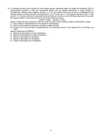 - 13 -
10. O composto químico ácido clorídrico é uma solução aquosa, altamente ácida, de cloreto de hidrogênio (HCl). É
extremamente corrosivo e deve ser manuseada apenas com as devidas precaução. O ácido clorídrico é
normalmente utilizado como reagente químico, e é um dos ácidos fortes que se ioniza completamente em
solução aquosa. O ácido clorídrico concentrado tem um pH menor que 1. Uma solução aquosa de HCl 1 mol/L
tem pH = 0. O ácido clorídrico foi descoberto pela primeira vez em torno do ano 800 pelo alquimista Persa Jabir
Ibn Hayyan (Geber), misturando sal comum com ácido sulfúrico (vitríolo):
2 NaCl + H2SO4 Na2SO4 + 2 HCl
Sobre a síntese de ácido clorídrico a partir do cloreto de sódio e ácido sulfúrico, julgue as afirmações a seguir:
I) Essa síntese é representada por uma reação de neutralização.
II) Além do ácido clorídrico forma-se o sal básico sulfato de sódio.
III) A partir de 73,125 g de NaCl, considerando-se um rendimento de 80 %, são obtidos 22,4 L de HCl(g), nas
CNTP.
Marque a alternativa CORRETA:
a) Apenas as afirmações I e II são verdadeiras.
b) Apenas as afirmações II e III são verdadeiras.
c) Apenas a afirmação II é verdadeira.
d) Apenas a afirmação III é verdadeira.
e) Todas as afirmações são verdadeiras.
 