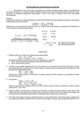 - 14 -
ESTEQUIOMETRIA COM REAÇÕES SUCESSIVAS
Na indústria o mais comum são as operações que envolvem múltiplas reações, porém os procedimentos
de cálculos obedecem aos mesmos critérios utilizados anteriormente, Para resolvermos questões desse tipo basta
somarmos as equações devidamente balanceadas e tomar como base a equação final (soma das etapas
intermediárias).
Exemplo:
O álcool etílico usado como combustível pode ser obtido industrialmente pela fermentação da sacarose, representada
simplificadamente pelas equações:
C12H22O11 + H2O 2 C6H12O6
2 C6H12O6 2 C2H5OH + 2 CO2
Partindo-se de uma quantidade de caldo de cana, que contenha 500 kg de sacarose, e apresente um rendimento de
100%, qual será a massa de álcool obtida?
x =
500 g x 184 g
342 g
C H O C H OH12 22 11 2 5
1 mol 4 mol
342 g 4(46) g
500 g x
C H O + H O 2 C H O
+
12 22 11 2 6 12 6
2 C H O 4 C H OH + 4 CO6 12 6 2 5 2
C H O + H O 4 C H OH + 4 CO12 22 11 2 2 5 2
x = 269 g de C H OH2 5
EXERCÍCIOS
1. Podemos obter ferro a partir das reações equacionadas abaixo:
2 C + O2 2 CO
6 CO + 2 Fe2O3 4 Fe + 6 CO2
Desejando transformar 912 kg de Fe2O3 em ferro metálico (Fe), responda:
a. qual a massa de carvão (C) necessária para esta transformação?
b. qual a massa de ferro obtida?
2. A cebola, ao ser cortada, desprende SO2 que, em contato com o ar transforma-se em SO3. Este gás em contato
com a água dos olhos, transforma-se em ácido sulfúrico, causando ardor e conseqüentemente as lágrimas. Este
processo está representado abaixo:
SO2 + ½ O2 SO3
SO3 + H2O H2SO4
Supondo que a cebola possua 0,1 mol de SO2 e o sistema esteja nas CNTP, determine a quantidade em massa
de H2SO4 produzida.
3. No processo:
CaCO3 CaO + CO2
CaO + 3 C CaC2 + CO
CaC2 + 2 H2O Ca(OH)2 + C2H2
Calcule o volume de gás acetileno (C2H2) nas CNTP, obtido a partir de 50 g de carbonato de cálcio. Volume
molar (CNTP) = 22,7 L/mol
4. 19,8g de sulfato de amônio foram misturados com hidróxido de sódio produzindo sulfato de sódio, água e gás
amônia. Este gás, após dissolvido em água, produziu hidróxido de amônio que foi todo utilizado para reação com
ácido fosfórico em quantidade suficiente para neutralização total. A massa de sal produzida é:
5. 0,5 mol de Ca3P2 reage com água, produzindo Ca(OH)2 e desprendendo PH3. Este último reage completamente
com oxigênio atmosférico, formando H3PO4. Quantos mols de água e quantos mols de oxigênio são gastos? 3 e 2
 