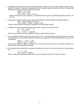 - 15 -
6. Na obtenção de ferro gusa, no alto forno de uma siderúrgica, utilizam-se, como matérias primas, hematita, coque,
calcário e ar quente. A hematita é constituída de Fe2O3 e ganga (impureza ácida rica em SiO2). A produção de
ferro gusa ocorre de acordo com as seguintes reações:
CaCO3 CaO + CO2
CO2 + C(coque) 2 CO
Fe2O3 + 3 CO 3 CO2 + 2 Fe(gusa)
Nesse processo, para uma produção de 1,12 toneladas de ferro gusa a quantidade necessária de CaCO3, em
kg, será:
7. As equações mostram a obtenção do clorato de sódio (NaClO3) a partir do dióxido de manganês (MnO2):
MnO2 + 4 HCl MnCl2 + 2 H2O + Cl2
3 Cl2 + 6 NaOH NaClO3 + 5 NaCl + 3 H2O
Calcule a massa de MnO2 necessária à obtenção de 21,3g de clorato de sódio.
8. A obtenção do fosfato de amônio foi feita em três etapas, segundo as equações abaixo:
Ca + HCl CaCl2 + H2
H2 + N2 NH3
NH3 + H3PO4 (NH4)3PO4
Quantos mols de fosfato de amônio podem ser obtidos a partir de 18 g de cálcio?
9. Uma instalação petrolífera produz 12,8 kg de SO2 por hora. A liberação desse gás poluente pode ser evitada
usando-se calcário, o qual por decomposição fornece cal, que reage com o SO2 formando CaSO3, de acordo com
as equações:
CaCO3 (s) CaO(s) + CO2 (s)
CaO(s) + SO2 (g) CaSO3 (s)
Qual a massa mínima de calcário (em kg), por dia, necessária para eliminar todo o SO2 formado? Suponha um
rendimento de 100% para todas as reações.
10. Os processos mais importantes de redução da hematita que ocorrem num alto-forno podem ser representados
por:
C + O2 CO2
CO2 + NaOH NaHCO3
Qual é a massa de hidrogenocarbonato de sódio que se pode obter a partir de 1 grama de carbono?
 