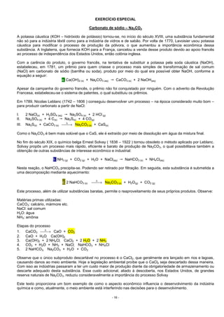 - 16 -
EXERCÍCIO ESPECIAL
Carbonato de sódio – Na2CO3
A potassa cáustica (KOH – hidróxido de potássio) tornou-se, no início do século XVIII, uma substância fundamental
não só para a indústria têxtil como para a indústria de vidros e de sabão. Por volta de 1770, Lavoisier usou potassa
cáustica para modificar o processo de produção da pólvora, o que aumentou a importância econômica dessa
substância. A Inglaterra, que fornecia KOH para a França, cancelou a venda desse produto devido ao apoio francês
ao processo de independência dos Estados Unidos, então colônia inglesa.
Com a carência do produto, o governo francês, na tentativa de substituir a potassa pela soda cáustica (NaOH),
estabeleceu, em 1781, um prêmio para quem criasse o processo mais simples de transformação de sal comum
(NaCl) em carbonato de sódio (barrilha ou soda), produto por meio do qual era possível obter NaOH, conforme a
equação a seguir:
a. Ca(OH)2 (s) + Na2CO3 (aq) CaCO3 (s) + 2 NaOH(aq)
Apesar da campanha do governo francês, o prêmio não foi conquistado por ninguém. Com o advento da Revolução
Francesa, estabeleceu-se o sistema de patentes, o qual substituiu os prêmios.
Em 1789, Nicolas Leblanc (1742 – 1806 ) conseguiu desenvolver um processo – na época considerado muito bom –
para produzir carbonato a partir de NaCl:
I. 2 NaCl(s) + H2SO4 (aq) Na2SO4 (s) + 2 HCl (g)
II. Na2SO4 (s) + 4 C(s) Na2S(s) + 4 CO(g)
III. Na2S(s) + CaCO3 (s) →∆
Na2CO3 (s) + CaS(s)
Como o Na2CO3 é bem mais solúvel que o CaS, ele é extraído por meio de dissolução em água da mistura final.
No fim do século XIX, o químico belga Ernest Solvay ( 1838 – 1922 ) tornou obsoleto o método aplicado por Leblanc.
Solvay propôs um processo mais rápido, eficiente e barato de produção de Na2CO3, o qual possibilitava também a
obtenção de outras substâncias de interesse econômico e industrial:
b. NH3 (g) + CO2 (g) + H2O + NaCl(aq) NaHCO3 (s) + NH4Cl(aq)
Nesta reação, o NaHCO3 precipita-se. Podendo ser retirado por filtração. Em seguida, esta substância é submetida a
uma decomposição mediante aquecimento:
c. 2 NaHCO3 (s) →∆
Na2CO3 (s) + H2O(g) + CO2 (g)
Este processo, além de utilizar substâncias baratas, permite o reaproveitamento de seus próprios produtos. Observe:
Matérias primas utilizadas:
CaCO3: calcário, mármore etc.
NaCl: sal comum
H2O: água
NH3: amônia
Etapas do processo
1. CaCO3 →∆
CaO + CO2
2. CaO + H2O  Ca(OH)2
3. Ca(OH)2 + 2 NH4Cl  CaCl2 + 2 H2O + 2 NH3
4. CO2 + H2O + NH3 + NaCl  NaHCO3 + NH4Cl
5. 2 NaHCO3  Na2CO3 + H2O + CO2
Observe que o único subproduto descartável no processo é o CaCl2, que geralmente era lançado em rios e lagoas,
causando danos ao meio ambiente. Hoje a legislação ambiental proíbe que o CaCl2 seja descartado dessa maneira.
Com isso as indústrias passaram a ter um custo maior de produção diante da obrigatoriedade de armazenamento ou
descarte adequado desta substância. Esse custo adicional, aliado à descoberta, nos Estados Unidos, de grandes
reserva naturais de Na2CO3, reduziu consideravelmente a importância do processo Solvay
Este texto proporciona um bom exemplo de como o aspecto econômico influencia o desenvolvimento da indústria
química e como, atualmente, o meio ambiente está interferindo nas decisões para o desenvolvimento.
 