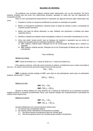 - 18 -
BALANÇO DE MATERIAL
Os problemas que envolvem balanço material estão relacionados com as leis ponderais. De forma
bastante simplista tudo que entra num determinado processo, operação ou reator tem que ser regenerado ou
recuperado ao final.
Para um bom aproveitamento dessa técnica é importante que algumas técnicas sejam observadas, tais
como:
1. Visualizar e montar um esquema simplificado do processo ou operação em questão.
2. Montar um fluxograma simplificado, indicando todos os dados de entrada e saída e composição de
misturas quando ocorrerem.
3. Adotar uma base de cálculo adequada, ou seja, trabalhar com grandezas e unidades que sejam
coerentes entre si.
4. Identificar unidades que estejam sendo empregadas e efetuar as conversões necessárias já no início.
5. Como não existe “receita pronta” para os balanços de materiais é necessário que se monte um
sistema de equações para as incógnitas necessárias, utilizando:
a) BMT (balanço material total): Utilização da Lei de Conservação da Massa para o sistema ou
operação.
b) BMP (balanço material parcial): Utilização da Lei de Conservação da Massa para cada um dos
participantes.
Tipos de Balanço
Balanço em massa:
BMT: massa de entrada (mE) = massa de saída (mS) + massa acumulada (mA)
Para regimes contínuos, onde não ocorre acúmulo no sistema, consideramos que a massa acumulada é
zero (mA = 0), assim a soma de tudo que entra é igual à soma de tudo que sai.
SE mm Σ=Σ
BMP: é aplicado conceito análogo ao BMT, para cada um dos participantes, assim para um participante
qualquer, denominado “i”, temos:
SiEi )m()m( Σ=Σ
Balanço em mols
BMT: SE nn Σ=Σ
BMP: SiEi )n()n( Σ=Σ
Quando se efetua balanço em mols devemos ter o cuidado de verificarmos se os processos envolvem
reações químicas ou somente procedimentos físicos, pois havendo reações não necessariamente a quantidade de
matéria inicial é igual à final.
Balanço em volume
BMT: SE vv Σ=Σ
BMP: SiEi )v()v( Σ=Σ
Quando trabalhamos com volumes devemos atentar para:
1. Os volumes são considerados aditivos.
2. Os volumes sofrem interferência de temperatura e pressão.
2.1 Nos fluxos líquidos a temperatura deve ser mantida igual.
2.2 Nos fluxos gasosos devem ser mantidas iguais pressão e temperatura.
 