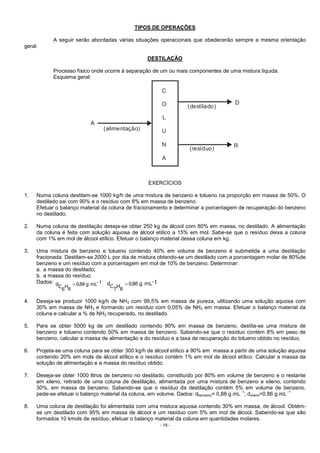 - 19 -
TIPOS DE OPERAÇÕES
A seguir serão abordadas várias situações operacionais que obedecerão sempre a mesma orientação
geral.
DESTILAÇÃO
Processo físico onde ocorre à separação de um ou mais componentes de uma mistura líquida.
Esquema geral:
(alimentação)
D
R
A
(destilado)
(resíduo)
C
O
L
U
N
A
EXERCÍCIOS
1. Numa coluna destilam-se 1000 kg/h de uma mistura de benzeno e tolueno na proporção em massa de 50%. O
destilado sai com 90% e o resíduo com 8% em massa de benzeno.
Efetuar o balanço material da coluna de fracionamento e determinar a porcentagem de recuperação do benzeno
no destilado.
2. Numa coluna de destilação deseja-se obter 250 kg de álcool com 80% em massa, no destilado. A alimentação
da coluna é feita com solução aquosa de álcool etílico a 15% em mol. Sabe-se que o resíduo deixa a coluna
com 1% em mol de álcool etílico. Efetuar o balanço material dessa coluna em kg.
3. Uma mistura de benzeno e tolueno contendo 40% em volume de benzeno é submetida a uma destilação
fracionada. Destilam-se 2000 L por dia de mistura obtendo-se um destilado com a porcentagem molar de 80%de
benzeno e um resíduo com a porcentagem em mol de 10% de benzeno. Determinar:
a. a massa do destilado;
b. a massa do resíduo.
Dados: 1-mLg88,0
6
H ⋅=
6
Cd 1-mLg
7
C
d ⋅= 86,0
8
H
4. Deseja-se produzir 1000 kg/h de NH3 com 99,5% em massa de pureza, utilizando uma solução aquosa com
30% em massa de NH3 e formando um resíduo com 0,05% de NH3 em massa. Efetuar o balanço material da
coluna e calcular a % de NH3 recuperado, no destilado.
5. Para se obter 5000 kg de um destilado contendo 90% em massa de benzeno, destila-se uma mistura de
benzeno e tolueno contendo 50% em massa de benzeno. Sabendo-se que o resíduo contém 8% em peso de
benzeno, calcular a massa de alimentação e do resíduo e a taxa de recuperação do tolueno obtido no resíduo.
6. Projeta-se uma coluna para se obter 300 kg/h de álcool etílico a 90% em massa a partir de uma solução aquosa
contendo 20% em mols de álcool etílico e o resíduo contém 1% em mol de álcool etílico. Calcular a massa da
solução de alimentação e a massa do resíduo obtido.
7. Deseja-se obter 1000 litros de benzeno no destilado, constituído por 80% em volume de benzeno e o restante
em xileno, retirado de uma coluna de destilação, alimentada por uma mistura de benzeno e xileno, contendo
30%, em massa de benzeno. Sabendo-se que o resíduo da destilação contém 5% em volume de benzeno,
pede-se efetuar o balanço material da coluna, em volume. Dados: dbenzeno= 0,88 g.mL
-1
; dxileno=0,86 g.mL
-1
8. Uma coluna de destilação foi alimentada com uma mistura aquosa contendo 30% em massa, de álcool. Obtém-
se um destilado com 95% em massa de álcool e um resíduo com 5% em mol de álcool. Sabendo-se que são
formados 10 kmols de resíduo, efetuar o balanço material da coluna em quantidades molares.
 