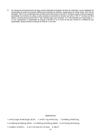 - 20 -
9. Um tanque de armazenamento de água quente destinada à lavagem de lama de carbonato, numa instalação de
recuperação de soda do processo sulfato para produção de celulose, recebe água de várias fontes. Num dia de
operação, 240 m
3
de condensado são enviados para este tanque mais 80 m
3
de água quente contendo pequena
quantidade de hidróxido de cálcio e soda cáustica proveniente do lavador de lama e 130 m
3
oriundos de filtro
rotativo. Durante esse período 300 m
3
são retirados para usos diversos, 5 m
3
são perdidos por evaporação e 1
m
3
por vazamentos. A capacidade do tanque é de 500 m
3
e no início do dia seu volume é a metade de sua
capacidade. Quanto haverá no tanque ao final de 1 (um) dia?
RESPOSTAS
1. D=512,2 kg/h; R=487,8 kg/h; 92,2% 2. A=677,1 kg; R=427,8 kg 3. D=808 kg; R=927,8 kg
4. A=3320 kg; R=2320 kg; 99,9% 5. A=9762 kg; R=4762 kg; 89,8% 6. A=719,8 kg; R=419,8 kg
7. A=3823 L; R=2573 L 8. A=11,27 kmol; D=1,27 kmol 9. 395 m
3
 