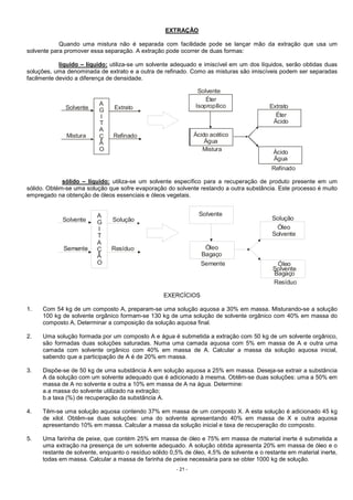 - 21 -
EXTRAÇÃO
Quando uma mistura não é separada com facilidade pode se lançar mão da extração que usa um
solvente para promover essa separação. A extração pode ocorrer de duas formas:
líquido – líquido: utiliza-se um solvente adequado e imiscível em um dos líquidos, serão obtidas duas
soluções, uma denominada de extrato e a outra de refinado. Como as misturas são imiscíveis podem ser separadas
facilmente devido a diferença de densidade.
Solvente
Solvente
Mistura
Mistura
Extrato Extrato
Refinado
Refinado
A
G
I
T
A
Ç
Ã
O
Éter
Isopropílico
Ácido acético
Água
Éter
Ácido
Ácido
Água
sólido – líquido: utiliza-se um solvente específico para a recuperação de produto presente em um
sólido. Obtém-se uma solução que sofre evaporação do solvente restando a outra substância. Este processo é muito
empregado na obtenção de óleos essenciais e óleos vegetais.
Solvente
Solvente
Semente
Semente
Solução Solução
Resíduo
Resíduo
A
G
I
T
A
Ç
Ã
O
Óleo
Bagaço
Óleo
Solvente
Óleo
Solvente
Bagaço
Semente
EXERCÍCIOS
1. Com 54 kg de um composto A, preparam-se uma solução aquosa a 30% em massa. Misturando-se a solução
100 kg de solvente orgânico formam-se 130 kg de uma solução de solvente orgânico com 40% em massa do
composto A, Determinar a composição da solução aquosa final.
2. Uma solução formada por um composto A e água é submetida a extração com 50 kg de um solvente orgânico,
são formadas duas soluções saturadas. Numa uma camada aquosa com 5% em massa de A e outra uma
camada com solvente orgânico com 40% em massa de A. Calcular a massa da solução aquosa inicial,
sabendo que a participação de A é de 20% em massa.
3. Dispõe-se de 50 kg de uma substância A em solução aquosa a 25% em massa. Deseja-se extrair a substância
A da solução com um solvente adequado que é adicionado à mesma. Obtêm-se duas soluções: uma a 50% em
massa de A no solvente e outra a 10% em massa de A na água. Determine:
a.a massa do solvente utilizado na extração;
b.a taxa (%) de recuperação da substância A.
4. Têm-se uma solução aquosa contendo 37% em massa de um composto X. A esta solução é adicionado 45 kg
de xilol. Obtêm-se duas soluções: uma do solvente apresentando 40% em massa de X e outra aquosa
apresentando 10% em massa. Calcular a massa da solução inicial e taxa de recuperação do composto.
5. Uma farinha de peixe, que contém 25% em massa de óleo e 75% em massa de material inerte é submetida a
uma extração na presença de um solvente adequado. A solução obtida apresenta 20% em massa de óleo e o
restante de solvente, enquanto o resíduo sólido 0,5% de óleo, 4,5% de solvente e o restante em material inerte,
todas em massa. Calcular a massa de farinha de peixe necessária para se obter 1000 kg de solução.
 
