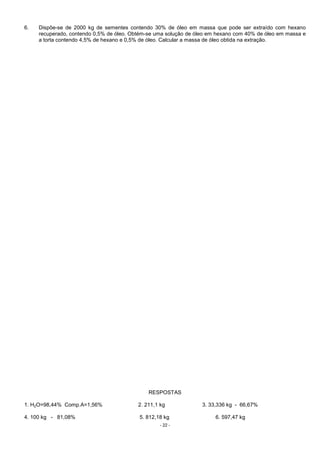 - 22 -
6. Dispõe-se de 2000 kg de sementes contendo 30% de óleo em massa que pode ser extraído com hexano
recuperado, contendo 0,5% de óleo. Obtém-se uma solução de óleo em hexano com 40% de óleo em massa e
a torta contendo 4,5% de hexano e 0,5% de óleo. Calcular a massa de óleo obtida na extração.
RESPOSTAS
1. H2O=98,44% Comp.A=1,56% 2. 211,1 kg 3. 33,336 kg - 66,67%
4. 100 kg - 81,08% 5. 812,18 kg 6. 597,47 kg
 