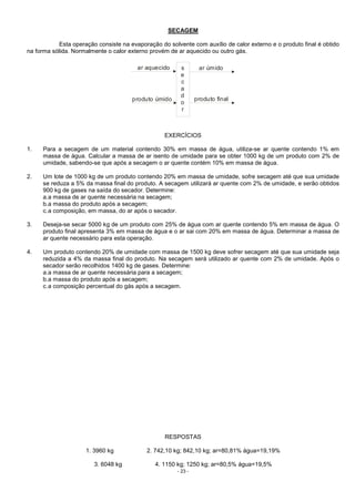 - 23 -
SECAGEM
Esta operação consiste na evaporação do solvente com auxílio de calor externo e o produto final é obtido
na forma sólida. Normalmente o calor externo provém de ar aquecido ou outro gás.
ar aquecido
produto úmido
s
e
c
a
d
o
r
ar úmido
produto final
EXERCÍCIOS
1. Para a secagem de um material contendo 30% em massa de água, utiliza-se ar quente contendo 1% em
massa de água. Calcular a massa de ar isento de umidade para se obter 1000 kg de um produto com 2% de
umidade, sabendo-se que após a secagem o ar quente contém 10% em massa de água.
2. Um lote de 1000 kg de um produto contendo 20% em massa de umidade, sofre secagem até que sua umidade
se reduza a 5% da massa final do produto. A secagem utilizará ar quente com 2% de umidade, e serão obtidos
900 kg de gases na saída do secador. Determine:
a.a massa de ar quente necessária na secagem;
b.a massa do produto após a secagem;
c.a composição, em massa, do ar após o secador.
3. Deseja-se secar 5000 kg de um produto com 25% de água com ar quente contendo 5% em massa de água. O
produto final apresenta 3% em massa de água e o ar sai com 20% em massa de água. Determinar a massa de
ar quente necessário para esta operação.
4. Um produto contendo 20% de umidade com massa de 1500 kg deve sofrer secagem até que sua umidade seja
reduzida a 4% da massa final do produto. Na secagem será utilizado ar quente com 2% de umidade. Após o
secador serão recolhidos 1400 kg de gases. Determine:
a.a massa de ar quente necessária para a secagem;
b.a massa do produto após a secagem;
c.a composição percentual do gás após a secagem.
RESPOSTAS
1. 3960 kg 2. 742,10 kg; 842,10 kg; ar=80,81% água=19,19%
3. 6048 kg 4. 1150 kg; 1250 kg; ar=80,5% água=19,5%
 
