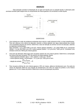 - 24 -
ABSORÇÃO
Esta operação consiste na dissolução de um gás num líquido puro ou solução líquida. A absorção pode
acontecer também pela reação entre os componentes da mistura gasosa e os envolvidos na fase líquida.
líquido
solução pobre
mistura gasosa
pobre
mistura gasosa
isenta
solução
enriquecida
r
e
a
t
o
r
EXERCÍCIOS
1. Uma indústria em razão de problemas ambientais deve reduzir a ação poluente do NH3 a níveis insignificantes.
Para isto utiliza-se uma coluna de absorção, lavando a mistura gasosa com água reaproveitada que arrasta
uma quantidade pequena de amônia. Determinar a taxa de retenção da amônia na torre de absorção, sabendo
as seguintes concentrações:
água (entrada) = 0,2 g NH3/1000 g de H2O; mistura gasosa (entrada) = 10 g NH3/1000g de ar; sol.aquosa
(saída) = 2 g de NH3/1000 g de H2O; mistura gasosa (saída) = 0,3 g de NH3/ 1000 g de ar. Considerar uma
entrada na torre de 1000 kg de mistura gasosa.
2. Uma torre de absorção utiliza água para recuperar acetona de uma mistura gasosa. Determinar a composição
da mistura final para recuperar 75% de acetona da mistura gasosa. Dados:
- mistura gasosa (entrada): água = 1,5%; acetona = 5,0% e ar = 93,5%.
- mistura gasosa (saída): concentração = 14,7 g de H2O/ 1000 g de ar seco.
- relação de entrada: 5
)m(
)m(
saídagasosa
entradaOH2
=
3. Para recupera piridinas de uma mistura gasosa a 25% em massa, utiliza-se clorobenzeno puro. Na saída da
coluna de absorção obtém-se uma solução de clorobenzeno com 30% em massa de piridina e uma mistura
gasosa com 1% em massa de piridina. Determinar a taxa de recuperação da piridina.
RESPOSTAS
1. 97,3% 2. H2O = 99,3% e Acetona = 99,3% 3. 96,97%
 