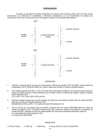 - 25 -
CRISTALIZAÇÃO
Consiste na separação de sólidos dissolvidos em solução. Este processo pode ocorrer de dois modos
basicamente: por diferença de solubilidade a diferentes temperaturas ou por concentração da solução por
evaporação. Em ambos os casos ocorrerá a formação de cristais e uma solução sobrenadante.
solução
diluída
solução
diluída
e
v
a
p
o
r
a
d
o
r
c
o
n
c
e
n
t
r
a
ç
ã
o
solução saturada
cristais
solução saturada
c
e
n
t
r
í
f
u
g
a
r
e
s
f
r
i
a
m
e
n
t
o
solução saturada
solução saturada
cristais
cristais
vapor
vapor
EXERCÍCIOS
1. Calcular a massa de água que deve ser evaporada de 1500 kg de solução a 30% de NaNO3, para se obter por
cristalização a 20ºC 120 kg de NaNO3 em cristais, determinar também a massa da solução residual.
2. Uma solução aquosa de CuSO4 a 15% em massa sofre evaporação de 50% de sua massa de água Calcular a
massa de sulfato de cobre II penta-hidratado que se obtém a partir de 5000 kg de solução, quando a solução
final é resfriada a 20°C
C.S. a 20°C = 20,7 g de CuSO 4/100 g de H2O
3. Calcular a massa de água que se deve evaporar de 1000 g de uma solução contendo 10% em massa de KNO3
para que se torne uma solução saturada a 20°C.
Solubilidade de KNO3 a 20°C = 31,6 partes de soluto/100 partes de H 2O
4. Tem-se 100 kg de uma solução aquosa de KClO3 contendo 60% em massa CONTENDO 60% em massa de
clorato de potássio a 70°C. A solução é resfriada a té 10°C, quando se observa a formação de um depósit o de
cristais de KClO3. Sabendo-se que nos cristais existirá 70% de clorato inicialmente dissolvido, pede-se:
a.a composição da solução aquosa a 10°C;
b.a massa de cristais obtido.
RESPOSTAS
1. 675 kg; 705 kg 2. 549,2 kg 3. 583,55 kg 4. 42 kg; KClO3=31,03% e H2O=68,97%
 