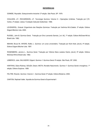 - 26 -
REFERÊNCIAS
GOMIDE, Reynaldo. Estequiometria Industrial. 2ª edição. São Paulo, SP. 1979.
COULSON, J.F.; RICHARDSON, J.F. Tecnologia Química: Volume II – Operações Unitárias. Tradução por C.R.
Carlos. 2ª edição. Lisboa. Fundação Calouste Gulbenkian. 1968.
LEVENSPIEL, Octavel. Engenharia das Reações Químicas. Tradução por Verônica M.A.Calado. 3ª edição. Editora
Edgard Blücher Ltda. 2000.
RUSSEL, John B. Química Geral. Tradução por Divo Leonardo Sanioto, [ et. Al.]. 1ª edição. Editora McGraw-Hill do
Brasil Ltda. 1982.
MAHAN, Bruce M.; MYERS, Rollie J.. Química: um curso universitário. Tradução por Koiti Araki, [et.al.]. 4ª edição.
Editora Edgard Blücher Ltda. 1997.
ROSENBERG, Jerome L.. Química Geral. Tradução por Viktoria Klara Lakatos Osório, [et.al.]. 6ª edição. Editora
McGraw-Hill do Brasil Ltda. 1982.
USBERCO, João; SALVADOR, Edgard. Quimica 1: Química Geral. 9ª edição. São Paulo, SP. 2000.
HARTWIG, Dácio Rodney; SOUZA, Edson; MOTA, Ronaldo Nascimento. Química 1: Química Geral e Inorgânica. 1ª
edição. Editora Scipione. 1999.
FELTRE; Ricardo. Química: Volume I – Química Geral. 5ª edição. Editora Moderna. 2000.
CANTON, Raphael Valter. Apostila de Química Geral e Experimental I
 