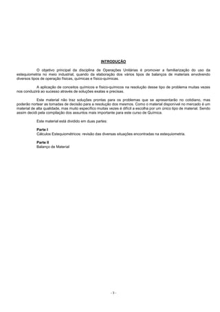 - 3 -
INTRODUÇÃO
O objetivo principal da disciplina de Operações Unitárias é promover a familiarização do uso da
estequiometria no meio industrial, quando da elaboração dos vários tipos de balanços de materiais envolvendo
diversos tipos de operação físicas, químicas e físico-químicas.
A aplicação de conceitos químicos e físico-químicos na resolução desse tipo de problema muitas vezes
nos conduzirá ao sucesso através de soluções exatas e precisas.
Este material não traz soluções prontas para os problemas que se apresentarão no cotidiano, mas
poderão nortear as tomadas de decisão para a resolução dos mesmos. Como o material disponível no mercado é um
material de alta qualidade, mas muito específico muitas vezes é difícil a escolha por um único tipo de material. Sendo
assim decidi pela compilação dos assuntos mais importante para este curso de Química.
Este material está dividido em duas partes:
Parte I
Cálculos Estequiométricos: revisão das diversas situações encontradas na estequiometria.
Parte II
Balanço de Material
 