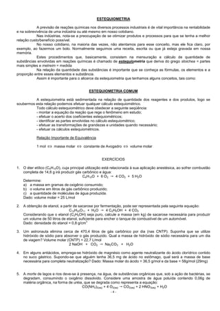 - 4 -
ESTEQUIOMETRIA
A previsão de reações químicas nos diversos processos industriais é de vital importância na rentabilidade
e na sobrevivência de uma indústria ou até mesmo em nosso cotidiano.
Nas indústrias, nota-se a preocupação de se otimizar produtos e processos para que se tenha a melhor
relação custo/benefício possível.
No nosso cotidiano, na maioria das vezes, não atentamos para esse conceito, mas ele fica claro, por
exemplo, ao fazermos um bolo. Normalmente seguimos uma receita, escrita ou que já esteja gravada em nossa
memória.
Estes procedimentos que, basicamente, consistem na mensuração e cálculo de quantidade de
substâncias envolvidas em reações químicas é chamado de estequiometria que deriva do grego stoichea = partes
mais simples e metreim = medida
Na relação da quantidade das substâncias é importante que se conheça as fórmulas, os elementos e a
proporção entre esses elementos e substância.
Assim é importante para o alicerce da estequiometria que tenhamos alguns conceitos, tais como:
ESTEQUIOMETRIA COMUM
A estequiometria está sedimentada na relação de quantidade dos reagentes e dos produtos, logo se
soubermos esta relação podemos efetuar qualquer cálculo estequiométrico.
Todo cálculo estequiométrico deve obedecer a seguinte seqüência:
- montar a equação da reação que rege o fenômeno em estudo;
- efetuar o acerto dos coeficientes estequiométricos;
- identificar as partes envolvidas no cálculo estequiométrico;
- efetuar as transformações de grandezas e unidades quando necessário;
- efetuar os cálculos estequiométricos.
Relação Importante de Equivalência
1 mol ⇔ massa molar ⇔ constante de Avogadro ⇔ volume molar
EXERCÍCIOS
1. O éter etílico (C4H10O), cuja principal utilização está relacionada à sua aplicação anestésica, ao sofrer combustão
completa de 14,8 g irá produzir gás carbônico e água:
C4H10O + 6 O2 4 CO2 + 5 H2O
Determine:
a) a massa em gramas de oxigênio consumido;
b) o volume em litros de gás carbônico produzido;
c) a quantidade de moléculas de água produzida.
Dado: volume molar = 25 L/mol
2. A obtenção de etanol, a partir de sacarose por fermentação, pode ser representada pela seguinte equação:
C12H22O11 + H2O 4 C2H5OH + 4 CO2
Considerando que o etanol (C2H5OH) seja puro, calcule a massa (em kg) de sacarose necessária para produzir
um volume de 50 litros de etanol, suficiente para encher o tanque de combustível de um automóvel.
Dado: densidade do etanol = 0,8 g/cm
3
3. Um astronauta elimina cerca de 470,4 litros de gás carbônico por dia (nas CNTP). Suponha que se utilize
hidróxido de sódio para absorver o gás produzido. Qual a massa de hidróxido de sódio necessária para um dia
de viagem? Volume molar (CNTP) = 22,7 L/mol
2 NaOH + CO2 Na2CO3 + H2O
4. Em alguns antiácidos, emprega-se hidróxido de magnésio como agente neutralizante do ácido clorídrico contido
no suco gástrico. Supondo-se que alguém tenha 36,5 mg de ácido no estômago, qual será a massa de base
necessária para completa neutralização? Dado: Massa molar do ácido = 36,5 g/mol e da base = 58g/mol (29mg)
5. A morte de lagos e rios deve-se à presença, na água, de substâncias orgânicas que, sob a ação de bactérias, se
degradam, consumindo o oxigênio dissolvido. Considere uma amostra de água poluída contendo 0,06g de
matéria orgânica, na forma de uréia, que se degrada como representa a equação:
CO(NH2)2(aq) + 4 O2(aq) CO2(aq) + 2 HNO3(aq) + H2O
 
