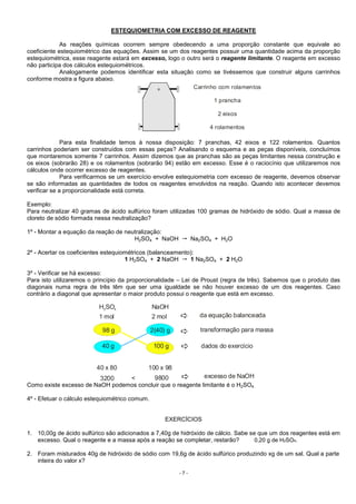 - 7 -
ESTEQUIOMETRIA COM EXCESSO DE REAGENTE
As reações químicas ocorrem sempre obedecendo a uma proporção constante que equivale ao
coeficiente estequiométrico das equações. Assim se um dos reagentes possuir uma quantidade acima da proporção
estequiométrica, esse reagente estará em excesso, logo o outro será o reagente limitante. O reagente em excesso
não participa dos cálculos estequiométricos.
Analogamente podemos identificar esta situação como se tivéssemos que construir alguns carrinhos
conforme mostra a figura abaixo.
Carrinho com rolamentos
1 prancha
2 eixos
4 rolamentos
Para esta finalidade temos à nossa disposição: 7 pranchas, 42 eixos e 122 rolamentos. Quantos
carrinhos poderiam ser construídos com essas peças? Analisando o esquema e as peças disponíveis, concluímos
que montaremos somente 7 carrinhos. Assim dizemos que as pranchas são as peças limitantes nessa construção e
os eixos (sobrarão 28) e os rolamentos (sobrarão 94) estão em excesso. Esse é o raciocínio que utilizaremos nos
cálculos onde ocorrer excesso de reagentes.
Para verificarmos se um exercício envolve estequiometria com excesso de reagente, devemos observar
se são informadas as quantidades de todos os reagentes envolvidos na reação. Quando isto acontecer devemos
verificar se a proporcionalidade está correta.
Exemplo:
Para neutralizar 40 gramas de ácido sulfúrico foram utilizadas 100 gramas de hidróxido de sódio. Qual a massa de
cloreto de sódio formada nessa neutralização?
1º - Montar a equação da reação de neutralização:
H2SO4 + NaOH Na2SO4 + H2O
2º - Acertar os coeficientes estequiométricos (balanceamento):
1 H2SO4 + 2 NaOH 1 Na2SO4 + 2 H2O
3º - Verificar se há excesso:
Para isto utilizaremos o princípio da proporcionalidade – Lei de Proust (regra de três). Sabemos que o produto das
diagonais numa regra de três têm que ser uma igualdade se não houver excesso de um dos reagentes. Caso
contrário a diagonal que apresentar o maior produto possui o reagente que está em excesso.
H SO NaOH2 4
1 mol 2 mol da equação balanceada
98 g 2(40) g transformação para massa
40 g 100 g dados do exercício
40 x 80 100 x 98
3200 9800< excesso de NaOH
Como existe excesso de NaOH podemos concluir que o reagente limitante é o H2SO4.
4º - Efetuar o cálculo estequiométrico comum.
EXERCÍCIOS
1. 10,00g de ácido sulfúrico são adicionados a 7,40g de hidróxido de cálcio. Sabe se que um dos reagentes está em
excesso. Qual o reagente e a massa após a reação se completar, restarão? 0,20 g de H2SO4.
2. Foram misturados 40g de hidróxido de sódio com 19,6g de ácido sulfúrico produzindo xg de um sal. Qual a parte
inteira do valor x?
 