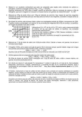 - 8 -
3. Metanol é um excelente combustível que pode ser preparado pela reação entre monóxido de carbono e
hidrogênio, conforme a equação química: CO(g) + 2 H2(g) CH3OH(l)
Supondo rendimento de 100% para a reação, quando se adicionam 336g de monóxido de carbono a 60g de
hidrogênio, qual será o reagente em excesso e a massa máxima, em gramas, de metanol formada? H2, 384.
4. Misturam-se 378g de ácido nítrico com 140g de hidróxido de alumínio. Que massa de qual dos reagentes
precisará ser ainda adicionada para que não haja sobra de nenhum dos reagentes. Considere a reação sendo se
neutralização total.
5. Na síntese da amônia, pelo processo Haber, podem ser empregadas pressão de 200atm e temperatura de 750K.
O gráfico mostra a porcentagem, em volume, Q, de conversão dos reagentes (N2 e H2) em produto, no equilíbrio,
em função da pressão P (em atm) a 750K.
6. Misturam-se 11,2g de óxido de cálcio com 30,0g de ácido nítrico. Calcule a massa, em gramas, de sal que é
formada nessa reação.
7. O fosgênio, COCl2, já foi usado como gás de guerra. Ele é venenoso porque, quando inalado, reage com a água
nos pulmões para produzir ácido clorídrico (HCl), conforme a equação:
COCl2 + H2O CO2 + 2 HCl
Quantos mols de HCl serão formados se 0,300 mol de COCl2 for misturado com 0,400 mol de H2O?
8. Amônia gasosa pode ser preparada pela seguinte reação não balanceada:
CaO(s) + NH4Cl(s) NH3 + H2O(g) + CaCl2(s).
Se 224g de cloreto de amônio forem misturados com 112g de óxido de cálcio, então a massa máxima, em
gramas, de amônia produzida será de:
9. Um cilindro de volume V, sob pressão P e temperatura T, contém 2 mols de H2 e 2 mols de O2. Sob condições
adequadas, promove-se a reação, verificando-se a conversão de 80% do H2 inicialmente presente. Qual a
composição em porcentagem molar da mistura final? H2(g), O2(g) e H2O(g) respectivamente iguais a: A) 12,5%,
37,5%, 50,0%
10. O Celobar, medicamento à base de sulfato de bário utilizado como contraste em exames radiológicos do aparelho
digestivo, ocupou espaço na mídia em razão das mortes que já causou, devido a contaminação por bactérias e por
carbonato de bário. O sulfato de bário pode ser obtido a partir da reação do carbonato de bário com o acido sulfúrico,
conforme a equação química:
BaCO3(s) + H2SO4 BaSO(s) + CO2(g) + H2O(ℓ)
Considere uma mistura seca de sulfato e de carbonato de bário, resultantes da reação de 500mL de solução aquosa de
H2SO4 a 2,0mol/L com 235,0g de BaCO3. De acordo com essas informações, determine o valor percentual,
aproximado, da massa de BaCO3(s) em excesso, presente nessa mistura.
Utilizando-se 2,0 x 10
5
L de N2 e 6,0 x 10
5
L de H2, qual a massa aproximada
de amônia, em kg, que pode ser obtida, no equilíbrio, nas condições
especificadas anteriormente?
Os volumes são medidos a 200atm e 750K. Nessas condições, o volume
molar de um gás é igual a 0,30L.
Observação: Note que o rendimento da reação foi representado por Q%.
D) 9,0 x 103
 