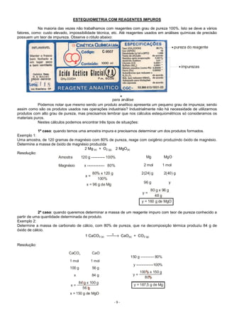 - 9 -
ESTEQUIOMETRIA COM REAGENTES IMPUROS
Na maioria das vezes não trabalhamos com reagentes com grau de pureza 100%. Isto se deve a vários
fatores, como: custo elevado, impossibilidade técnica, etc. Até reagentes usados em análises químicas de precisão
possuem um teor de impureza. Observe o rótulo abaixo:
pureza do reagente
para análise
impurezas
Podemos notar que mesmo sendo um produto analítico apresenta um pequeno grau de impureza; sendo
assim como são os produtos usados nas operações industriais? Industrialmente não há necessidade de utilizarmos
produtos com alto grau de pureza, mas precisamos lembrar que nos cálculos estequiométricos só consideramos os
materiais puros.
Nestes cálculos podemos encontrar três tipos de situações:
1º caso: quando temos uma amostra impura e precisamos determinar um dos produtos formados.
Exemplo 1:
Uma amostra, de 120 gramas de magnésio com 80% de pureza, reage com oxigênio produzindo óxido de magnésio.
Determine a massa de óxido de magnésio produzida
2 Mg (s) + O2 (g)  2 MgO(s)
Resolução:
Amostra 120 g ----------- 100%
Magnésio x -------------- 80%
x =
y =
80% x 120 g
80 g x 96 g
100%
48 g
x = 96 g de Mg
y = 160 g de MgO
Mg MgO
2 mol 1 mol
2(24) g 2(40) g
96 g y
2º caso: quando queremos determinar a massa de um reagente impuro com teor de pureza conhecido a
partir de uma quantidade determinada de produto.
Exemplo 2:
Determine a massa de carbonato de cálcio, com 80% de pureza, que na decomposição térmica produziu 84 g de
óxido de cálcio.
1 CaCO3 (s) →∆
CaO(s) + CO2 (g)
Resolução:
150 g ----------- 80%
y --------------100%
y =
x =
100% x 150 g
84 g x 100 g
80%
56 g
y = 187,5 g de Mg
x = 150 g de MgO
CaCO CaO3
1 mol 1 mol
100 g 56 g
x 84 g
 