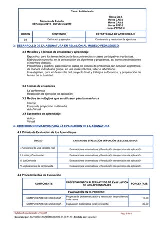 Tema: Antiderivada
Semanas de Estudio
04/Febrero/2019 - 08/Febrero/2019
Horas CD:4
Horas CAE:0
Horas CAA:6
Horas PPP:0
Horas PPPSC:0
ORDEN ESTRATEGIAS DE APRENDIZAJECONTENIDO
Definición y ejemplos Conferencia y resolución de ejercicios01
3.- DESARROLLO DE LA ASIGNATURA EN RELACIÓN AL MODELO PEDAGÓGICO
3.1 Métodos y Técnicas de enseñanza y aprendizaje
Expositivo, para los temas teóricos de las conferencias y clases participativas y prácticas.
Elaboración conjunta, en la construcción de algoritmos y programas, así como presentaciones
e informes técnicos.
Problémico y práctico, para resolver casos de estudio de problemas con solución algorítmica,
de manera individual o grupal, en una clase práctica, taller o laboratorio.
Investigativo, para el desarrollo del proyecto final y trabajos autónomos, y preparación de
temas de actualidad.
3.2 Formas de enseñanza
La conferencia
Resolución de ejercicios de aplicación
Internet
Equipo de proyección multimedia
Aula Virtual
3.3 Medios tecnológicos que se utilizaran para la enseñanza
Aulico
Virtual
3.4 Escenarios de aprendizaje
4.- CRITERIOS NORMATIVOS PARA LA EVALUACIÓN DE LA ASIGNATURA
4.1 Criterio de Evaluación de los Aprendizajes
UNIDAD CRITERIO DE EVALUACIÓN EN FUNCIÓN DE LOS OBJETIVOS
I. Funciones de una variable real
Evaluaciones sistematicas y Resolución de ejercicios de aplicación
II. Limite y Continuidad Evaluaciones sistematicas y Resolución de ejercicios de aplicación
III. La Derivada Evaluaciones sistematicas y Resolución de ejercicios de aplicación
IV. Aplicaciones de la Derivada Evaluaciones sistematicas y Resolución de ejercicios de aplicación
PROCEDIMIENTOS ALTERNATIVOS DE EVALUACIÓN
DE LOS APRENDIZAJES
PORCENTAJE
EVALUACIÓN EN EL PROCESO
COMPONENTE
Proyecto de problematización y resolución de problemas
o de casos
COMPONENTE DE DOCENCIA 10,00
Evaluación Sistemática (oral y/o escrita)COMPONENTE DE DOCENCIA 30,00
4.2 Procedimientos de Evaluación
Syllabus Estandarizado UTMACH Pág. 6 de 8
Generado por: SIUTMACH/ACADÉMICO 2019-01-09 11:10 - Emitido por: sgranda3
 
