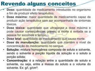 Revendo alguns conceitos
• Dose: quantidade de medicamento introduzido no organismo
a fim de produzir efeito terapêutico.
• Dose máxima: maior quantidade de medicamento capaz de
produzir ação terapêutica sem ser acompanhada de sintomas
tóxicos.
• Dose tóxica: quantidade que ultrapassa a dose máxima e
pode causar consequências graves; a morte é evitada se a
pessoa for socorrida a tempo.
• Dose letal: quantidade de medicamento que causa morte.
• Dose de manutenção: quantidade que mantém o nível de
concentração do medicamento no sangue.
• Solução: mistura homogênea composta de soluto e solvente,
sendo o solvente a porção líquida da solução e o soluto a
porção sólida;
• Concentração: é a relação entre a quantidade de soluto e
solvente, ou seja, entre a massa do soluto e o volume do
solvente. Ex: g/l, g/cm³;
 