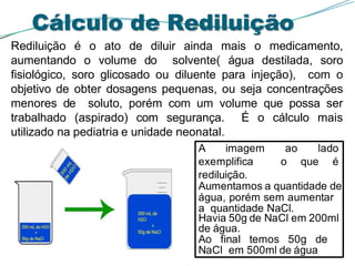 Cálculo de Rediluição
Rediluição é o ato de diluir ainda mais o medicamento,
aumentando o volume do solvente( água destilada, soro
fisiológico, soro glicosado ou diluente para injeção), com o
objetivo de obter dosagens pequenas, ou seja concentrações
menores de soluto, porém com um volume que possa ser
trabalhado (aspirado) com segurança. É o cálculo mais
utilizado na pediatria e unidade neonatal.
A imagem ao lado
exemplifica o que é
rediluição.
Aumentamos a quantidade de
água, porém sem aumentar
a quantidade NaCl.
Havia 50g de NaCl em 200ml
de água.
Ao final temos 50g de
NaCl em 500ml de água
 