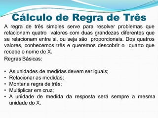 Cálculo de Regra de Três
A regra de três simples serve para resolver problemas que
relacionam quatro valores com duas grandezas diferentes que
se relacionam entre si, ou seja são proporcionais. Dos quatros
valores, conhecemos três e queremos descobrir o quarto que
recebe o nome de X.
Regras Básicas:
• As unidades de medidas devem ser iguais;
• Relacionar as medidas;
• Montar a regra de três;
• Multiplicar em cruz;
• A unidade de medida da resposta será sempre a mesma
unidade do X.
 