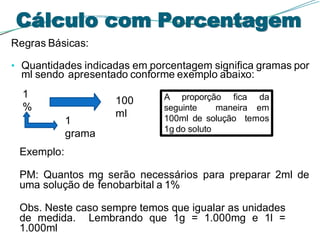 Regras Básicas:
• Quantidades indicadas em porcentagem significa gramas por
ml sendo apresentado conforme exemplo abaixo:
Exemplo:
PM: Quantos mg serão necessários para preparar 2ml de
uma solução de fenobarbital a 1%
Obs. Neste caso sempre temos que igualar as unidades
de medida. Lembrando que 1g = 1.000mg e 1l =
1.000ml
1
%
1
grama
100
ml
Cálculo com Porcentagem
A proporção fica da
seguinte maneira em
100ml de solução temos
1g do soluto
 